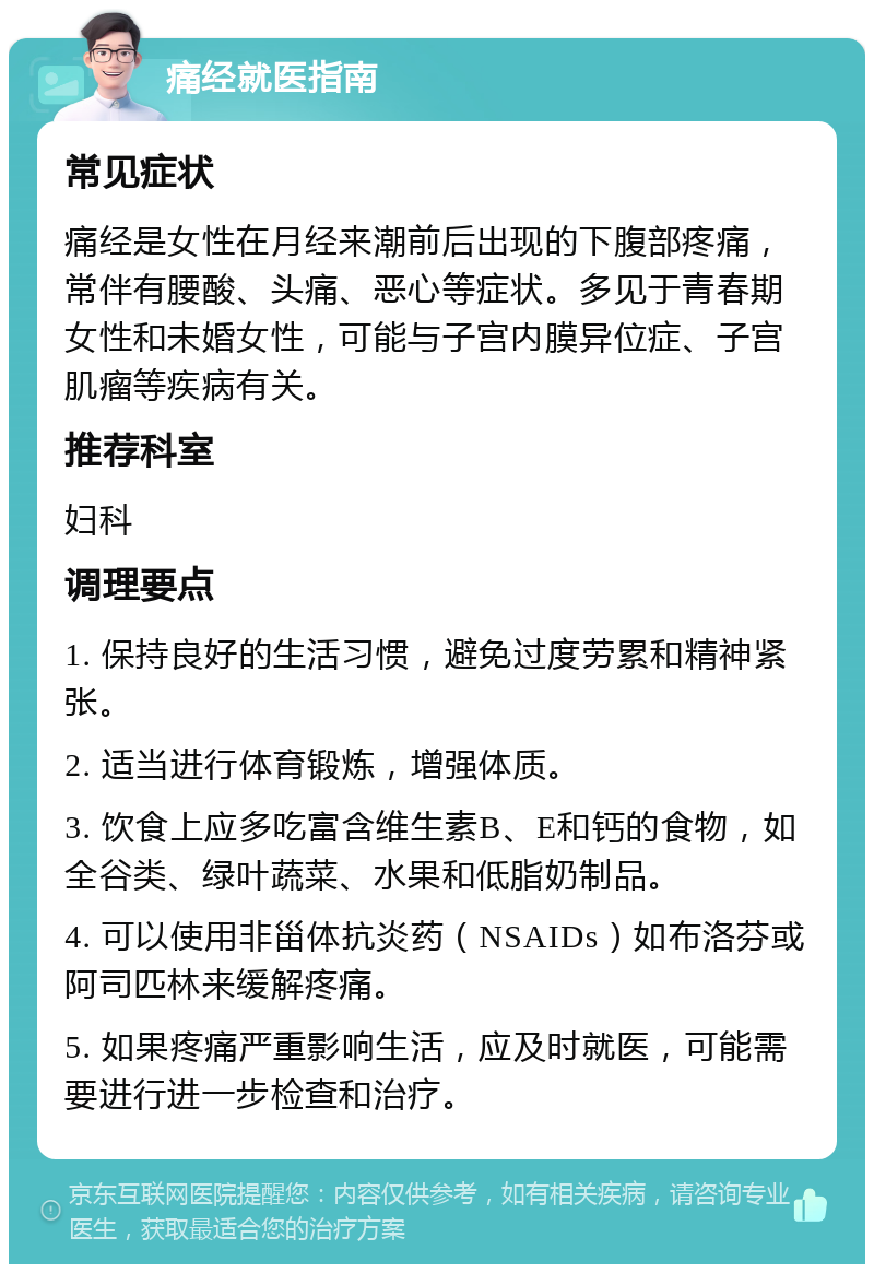 痛经就医指南 常见症状 痛经是女性在月经来潮前后出现的下腹部疼痛，常伴有腰酸、头痛、恶心等症状。多见于青春期女性和未婚女性，可能与子宫内膜异位症、子宫肌瘤等疾病有关。 推荐科室 妇科 调理要点 1. 保持良好的生活习惯，避免过度劳累和精神紧张。 2. 适当进行体育锻炼，增强体质。 3. 饮食上应多吃富含维生素B、E和钙的食物，如全谷类、绿叶蔬菜、水果和低脂奶制品。 4. 可以使用非甾体抗炎药（NSAIDs）如布洛芬或阿司匹林来缓解疼痛。 5. 如果疼痛严重影响生活，应及时就医，可能需要进行进一步检查和治疗。