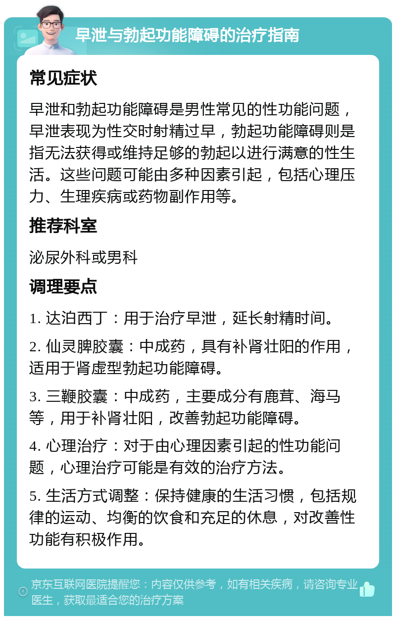 早泄与勃起功能障碍的治疗指南 常见症状 早泄和勃起功能障碍是男性常见的性功能问题，早泄表现为性交时射精过早，勃起功能障碍则是指无法获得或维持足够的勃起以进行满意的性生活。这些问题可能由多种因素引起，包括心理压力、生理疾病或药物副作用等。 推荐科室 泌尿外科或男科 调理要点 1. 达泊西丁：用于治疗早泄，延长射精时间。 2. 仙灵脾胶囊：中成药，具有补肾壮阳的作用，适用于肾虚型勃起功能障碍。 3. 三鞭胶囊：中成药，主要成分有鹿茸、海马等，用于补肾壮阳，改善勃起功能障碍。 4. 心理治疗：对于由心理因素引起的性功能问题，心理治疗可能是有效的治疗方法。 5. 生活方式调整：保持健康的生活习惯，包括规律的运动、均衡的饮食和充足的休息，对改善性功能有积极作用。