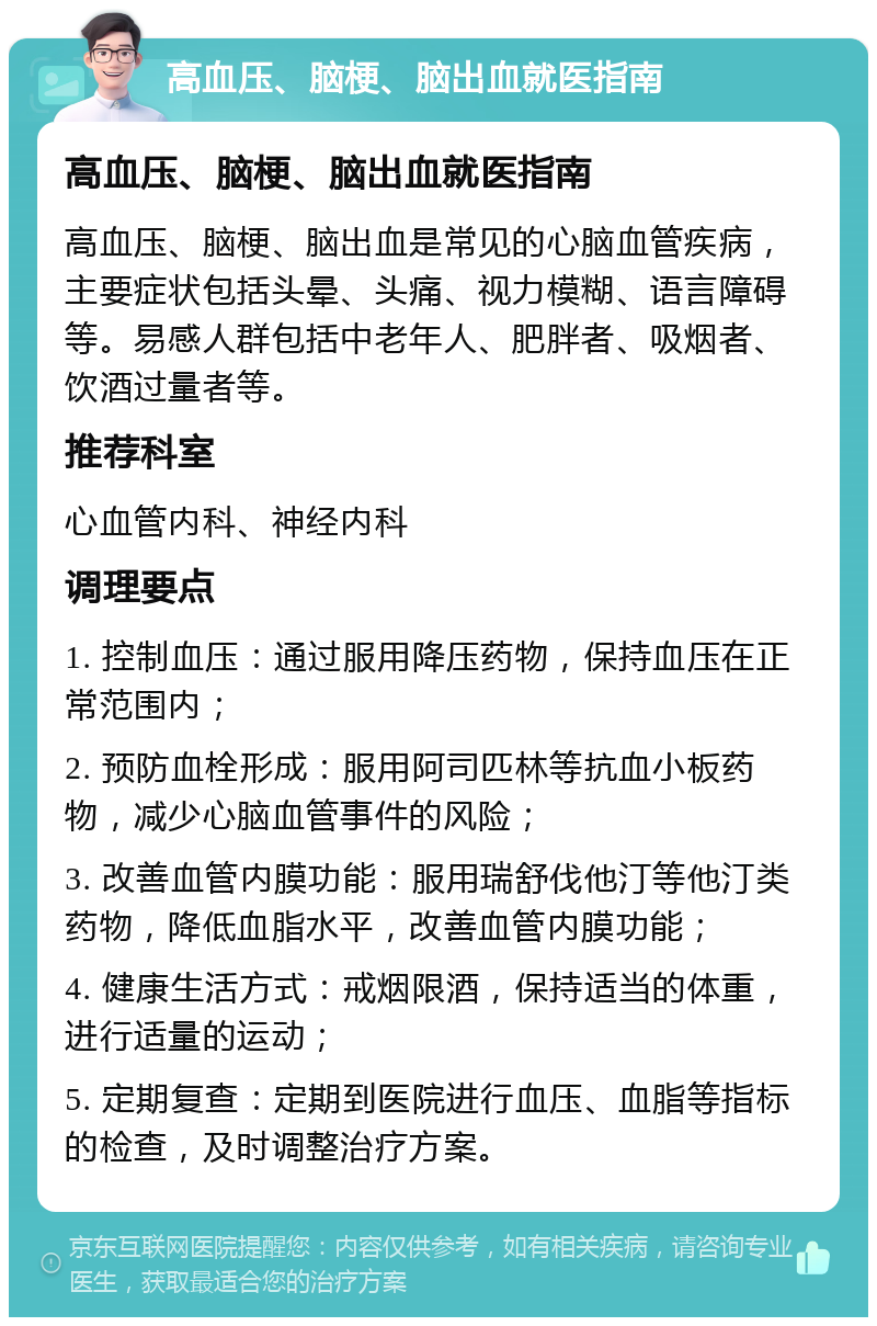 高血压、脑梗、脑出血就医指南 高血压、脑梗、脑出血就医指南 高血压、脑梗、脑出血是常见的心脑血管疾病，主要症状包括头晕、头痛、视力模糊、语言障碍等。易感人群包括中老年人、肥胖者、吸烟者、饮酒过量者等。 推荐科室 心血管内科、神经内科 调理要点 1. 控制血压：通过服用降压药物，保持血压在正常范围内； 2. 预防血栓形成：服用阿司匹林等抗血小板药物，减少心脑血管事件的风险； 3. 改善血管内膜功能：服用瑞舒伐他汀等他汀类药物，降低血脂水平，改善血管内膜功能； 4. 健康生活方式：戒烟限酒，保持适当的体重，进行适量的运动； 5. 定期复查：定期到医院进行血压、血脂等指标的检查，及时调整治疗方案。