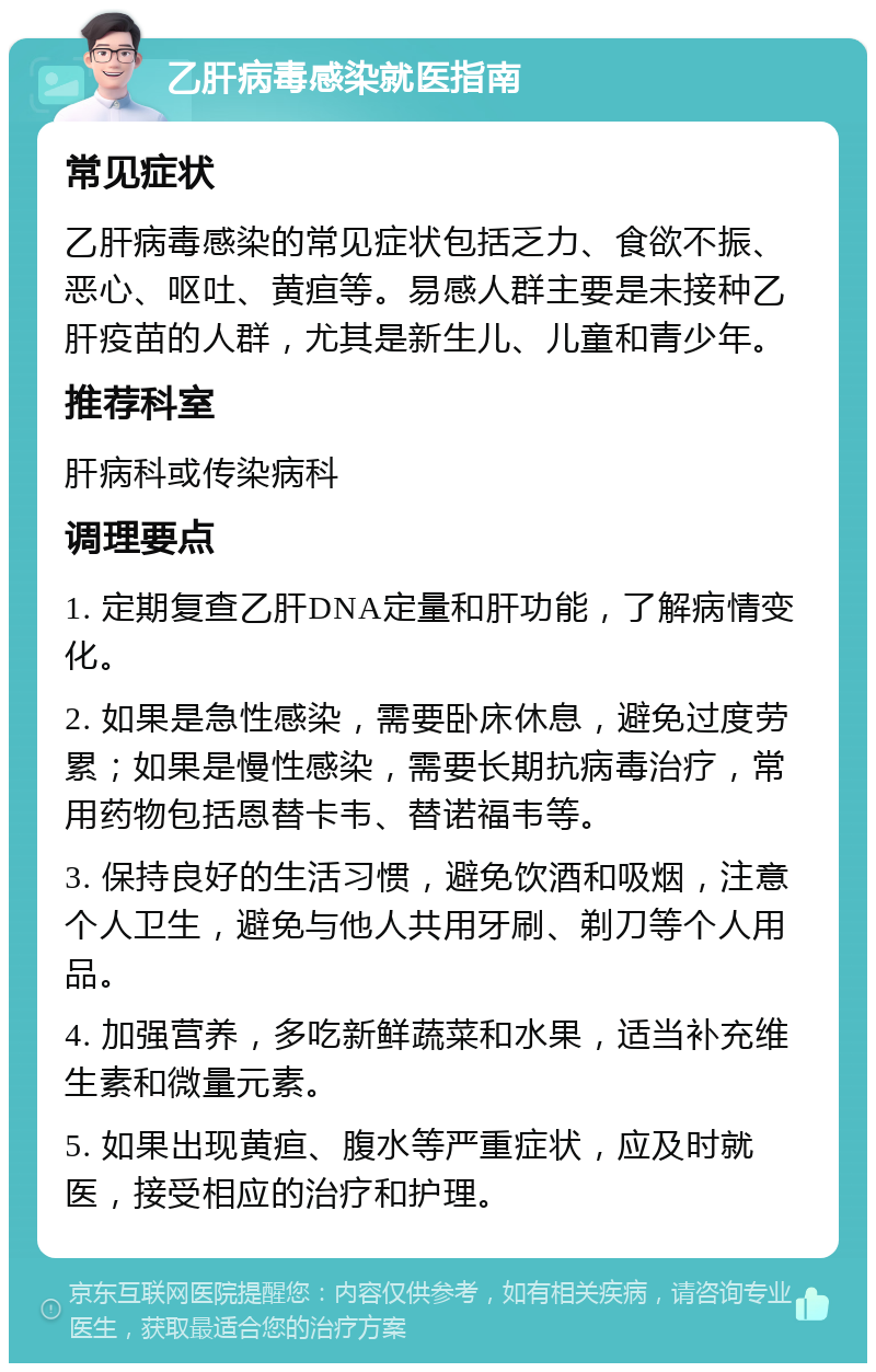 乙肝病毒感染就医指南 常见症状 乙肝病毒感染的常见症状包括乏力、食欲不振、恶心、呕吐、黄疸等。易感人群主要是未接种乙肝疫苗的人群，尤其是新生儿、儿童和青少年。 推荐科室 肝病科或传染病科 调理要点 1. 定期复查乙肝DNA定量和肝功能，了解病情变化。 2. 如果是急性感染，需要卧床休息，避免过度劳累；如果是慢性感染，需要长期抗病毒治疗，常用药物包括恩替卡韦、替诺福韦等。 3. 保持良好的生活习惯，避免饮酒和吸烟，注意个人卫生，避免与他人共用牙刷、剃刀等个人用品。 4. 加强营养，多吃新鲜蔬菜和水果，适当补充维生素和微量元素。 5. 如果出现黄疸、腹水等严重症状，应及时就医，接受相应的治疗和护理。