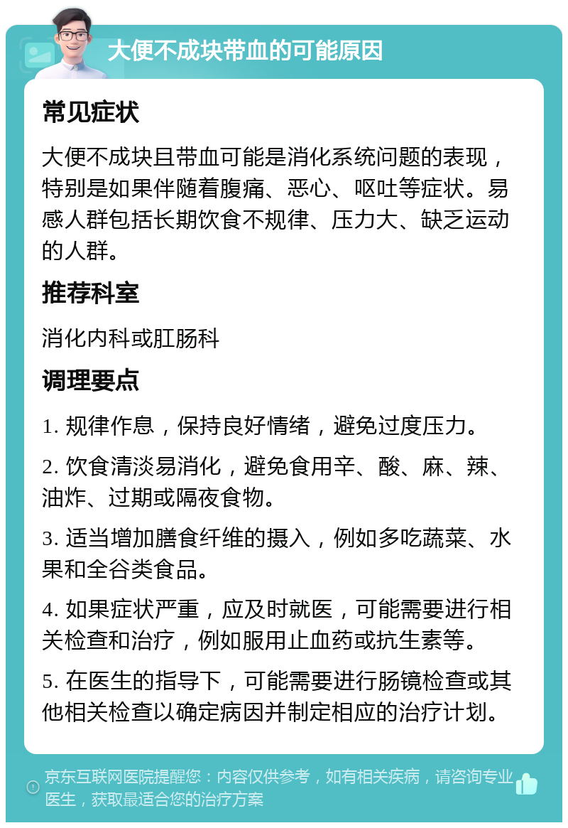 大便不成块带血的可能原因 常见症状 大便不成块且带血可能是消化系统问题的表现，特别是如果伴随着腹痛、恶心、呕吐等症状。易感人群包括长期饮食不规律、压力大、缺乏运动的人群。 推荐科室 消化内科或肛肠科 调理要点 1. 规律作息，保持良好情绪，避免过度压力。 2. 饮食清淡易消化，避免食用辛、酸、麻、辣、油炸、过期或隔夜食物。 3. 适当增加膳食纤维的摄入，例如多吃蔬菜、水果和全谷类食品。 4. 如果症状严重，应及时就医，可能需要进行相关检查和治疗，例如服用止血药或抗生素等。 5. 在医生的指导下，可能需要进行肠镜检查或其他相关检查以确定病因并制定相应的治疗计划。