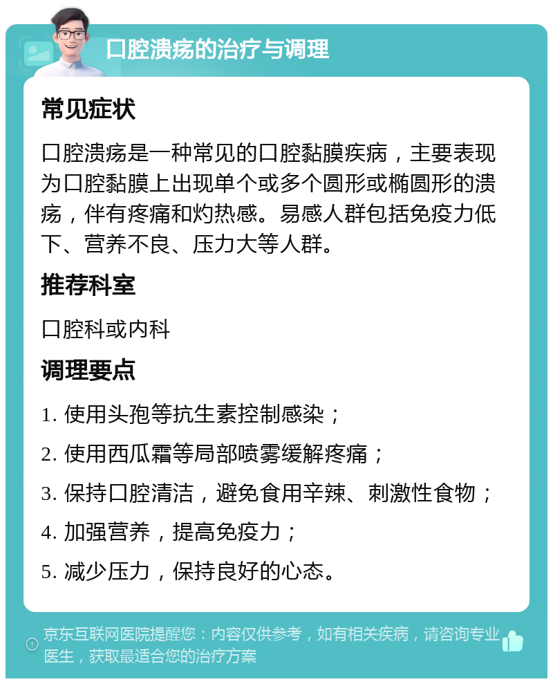 口腔溃疡的治疗与调理 常见症状 口腔溃疡是一种常见的口腔黏膜疾病，主要表现为口腔黏膜上出现单个或多个圆形或椭圆形的溃疡，伴有疼痛和灼热感。易感人群包括免疫力低下、营养不良、压力大等人群。 推荐科室 口腔科或内科 调理要点 1. 使用头孢等抗生素控制感染； 2. 使用西瓜霜等局部喷雾缓解疼痛； 3. 保持口腔清洁，避免食用辛辣、刺激性食物； 4. 加强营养，提高免疫力； 5. 减少压力，保持良好的心态。