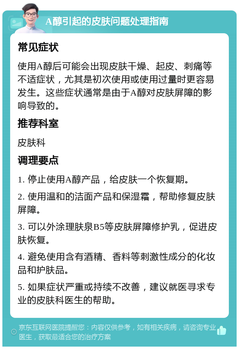 A醇引起的皮肤问题处理指南 常见症状 使用A醇后可能会出现皮肤干燥、起皮、刺痛等不适症状，尤其是初次使用或使用过量时更容易发生。这些症状通常是由于A醇对皮肤屏障的影响导致的。 推荐科室 皮肤科 调理要点 1. 停止使用A醇产品，给皮肤一个恢复期。 2. 使用温和的洁面产品和保湿霜，帮助修复皮肤屏障。 3. 可以外涂理肤泉B5等皮肤屏障修护乳，促进皮肤恢复。 4. 避免使用含有酒精、香料等刺激性成分的化妆品和护肤品。 5. 如果症状严重或持续不改善，建议就医寻求专业的皮肤科医生的帮助。