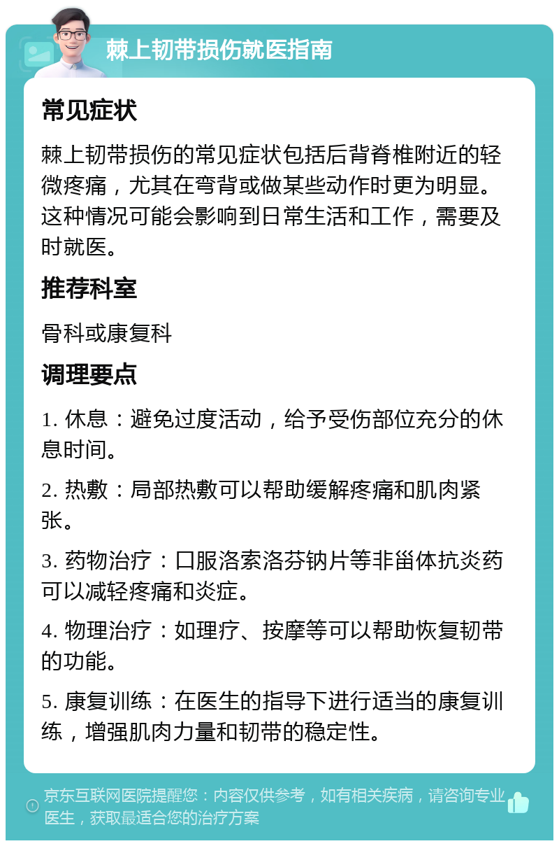 棘上韧带损伤就医指南 常见症状 棘上韧带损伤的常见症状包括后背脊椎附近的轻微疼痛，尤其在弯背或做某些动作时更为明显。这种情况可能会影响到日常生活和工作，需要及时就医。 推荐科室 骨科或康复科 调理要点 1. 休息：避免过度活动，给予受伤部位充分的休息时间。 2. 热敷：局部热敷可以帮助缓解疼痛和肌肉紧张。 3. 药物治疗：口服洛索洛芬钠片等非甾体抗炎药可以减轻疼痛和炎症。 4. 物理治疗：如理疗、按摩等可以帮助恢复韧带的功能。 5. 康复训练：在医生的指导下进行适当的康复训练，增强肌肉力量和韧带的稳定性。