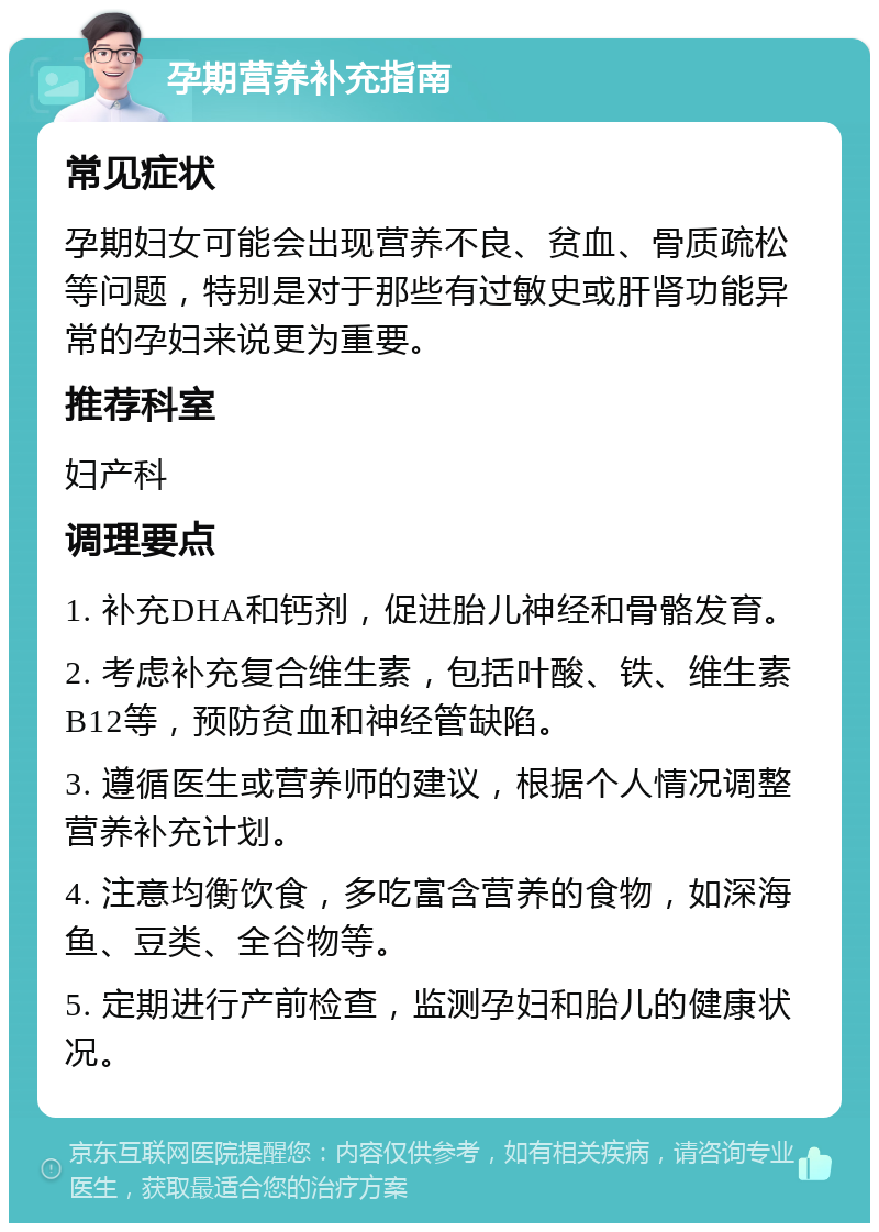 孕期营养补充指南 常见症状 孕期妇女可能会出现营养不良、贫血、骨质疏松等问题，特别是对于那些有过敏史或肝肾功能异常的孕妇来说更为重要。 推荐科室 妇产科 调理要点 1. 补充DHA和钙剂，促进胎儿神经和骨骼发育。 2. 考虑补充复合维生素，包括叶酸、铁、维生素B12等，预防贫血和神经管缺陷。 3. 遵循医生或营养师的建议，根据个人情况调整营养补充计划。 4. 注意均衡饮食，多吃富含营养的食物，如深海鱼、豆类、全谷物等。 5. 定期进行产前检查，监测孕妇和胎儿的健康状况。