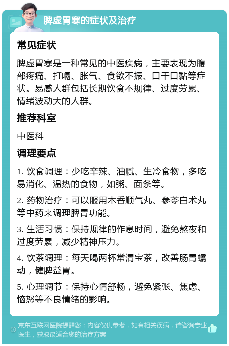 脾虚胃寒的症状及治疗 常见症状 脾虚胃寒是一种常见的中医疾病，主要表现为腹部疼痛、打嗝、胀气、食欲不振、口干口黏等症状。易感人群包括长期饮食不规律、过度劳累、情绪波动大的人群。 推荐科室 中医科 调理要点 1. 饮食调理：少吃辛辣、油腻、生冷食物，多吃易消化、温热的食物，如粥、面条等。 2. 药物治疗：可以服用木香顺气丸、参苓白术丸等中药来调理脾胃功能。 3. 生活习惯：保持规律的作息时间，避免熬夜和过度劳累，减少精神压力。 4. 饮茶调理：每天喝两杯常渭宝茶，改善肠胃蠕动，健脾益胃。 5. 心理调节：保持心情舒畅，避免紧张、焦虑、恼怒等不良情绪的影响。