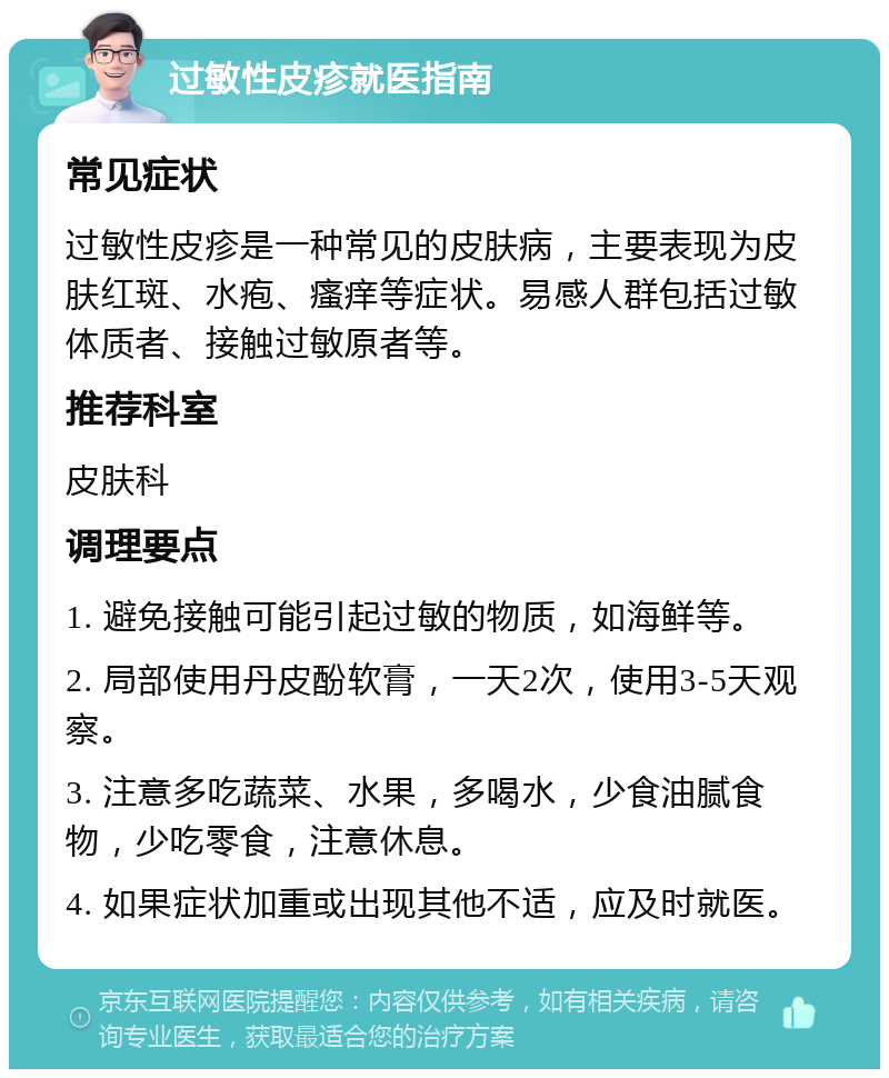 过敏性皮疹就医指南 常见症状 过敏性皮疹是一种常见的皮肤病，主要表现为皮肤红斑、水疱、瘙痒等症状。易感人群包括过敏体质者、接触过敏原者等。 推荐科室 皮肤科 调理要点 1. 避免接触可能引起过敏的物质，如海鲜等。 2. 局部使用丹皮酚软膏，一天2次，使用3-5天观察。 3. 注意多吃蔬菜、水果，多喝水，少食油腻食物，少吃零食，注意休息。 4. 如果症状加重或出现其他不适，应及时就医。