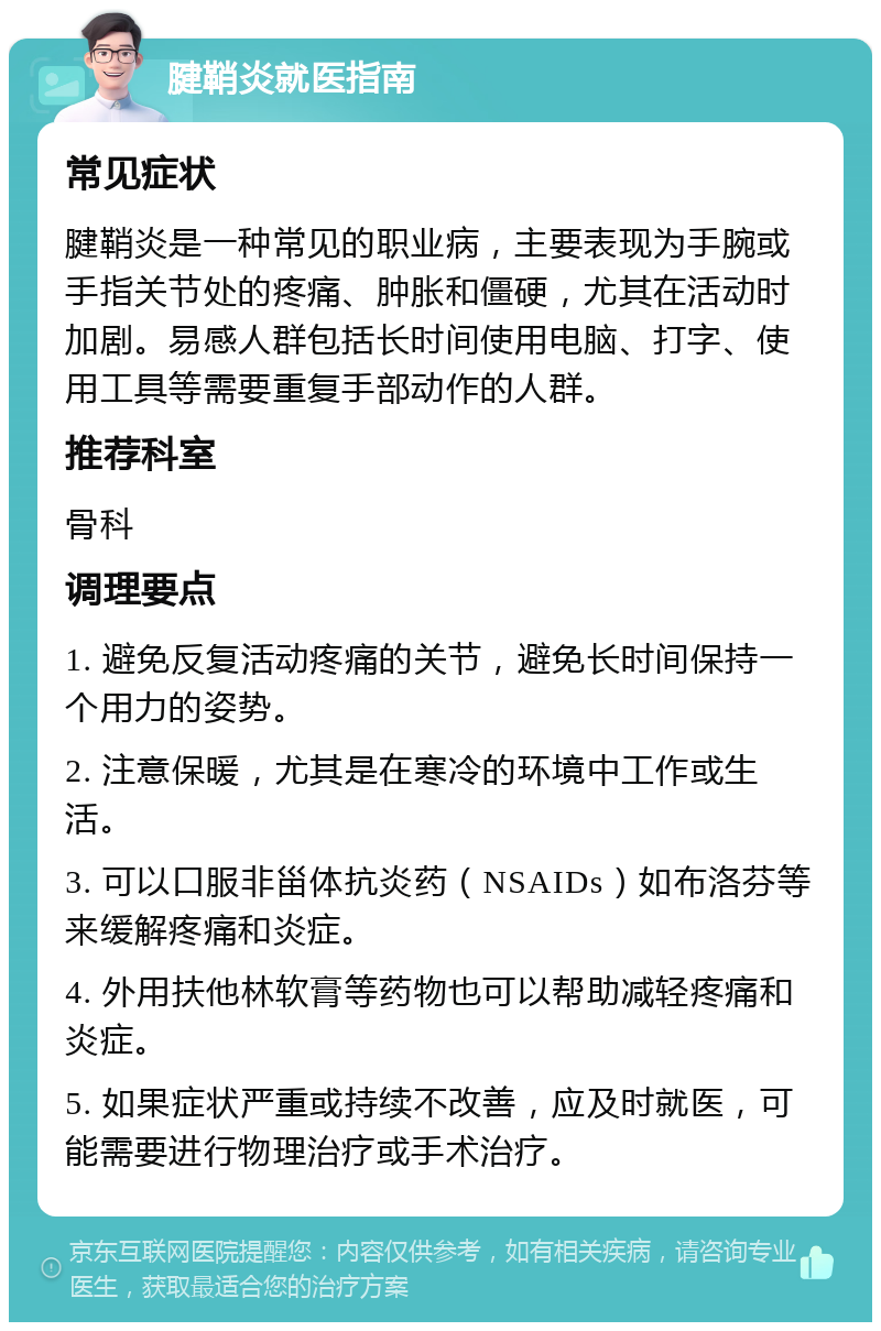 腱鞘炎就医指南 常见症状 腱鞘炎是一种常见的职业病，主要表现为手腕或手指关节处的疼痛、肿胀和僵硬，尤其在活动时加剧。易感人群包括长时间使用电脑、打字、使用工具等需要重复手部动作的人群。 推荐科室 骨科 调理要点 1. 避免反复活动疼痛的关节，避免长时间保持一个用力的姿势。 2. 注意保暖，尤其是在寒冷的环境中工作或生活。 3. 可以口服非甾体抗炎药（NSAIDs）如布洛芬等来缓解疼痛和炎症。 4. 外用扶他林软膏等药物也可以帮助减轻疼痛和炎症。 5. 如果症状严重或持续不改善，应及时就医，可能需要进行物理治疗或手术治疗。