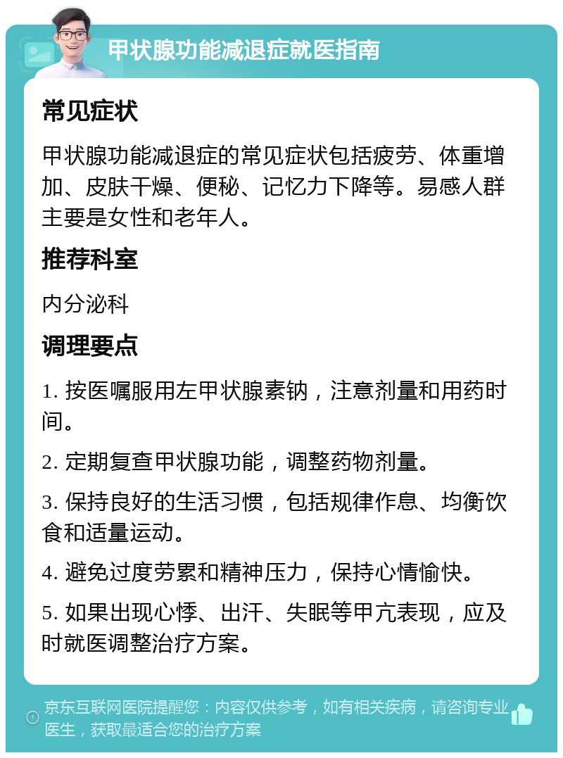 甲状腺功能减退症就医指南 常见症状 甲状腺功能减退症的常见症状包括疲劳、体重增加、皮肤干燥、便秘、记忆力下降等。易感人群主要是女性和老年人。 推荐科室 内分泌科 调理要点 1. 按医嘱服用左甲状腺素钠，注意剂量和用药时间。 2. 定期复查甲状腺功能，调整药物剂量。 3. 保持良好的生活习惯，包括规律作息、均衡饮食和适量运动。 4. 避免过度劳累和精神压力，保持心情愉快。 5. 如果出现心悸、出汗、失眠等甲亢表现，应及时就医调整治疗方案。