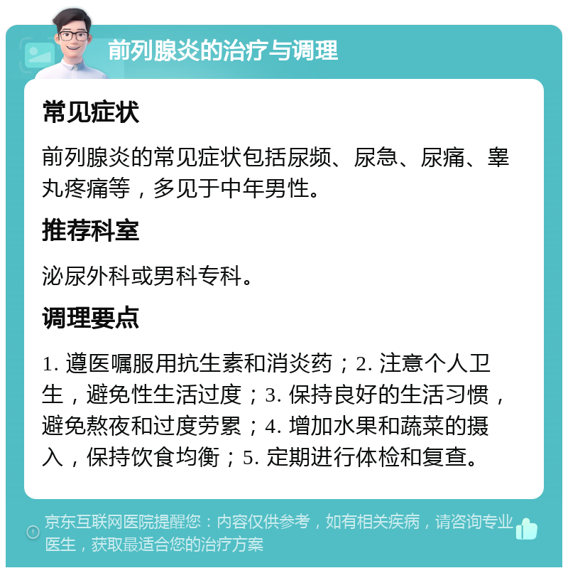 前列腺炎的治疗与调理 常见症状 前列腺炎的常见症状包括尿频、尿急、尿痛、睾丸疼痛等，多见于中年男性。 推荐科室 泌尿外科或男科专科。 调理要点 1. 遵医嘱服用抗生素和消炎药；2. 注意个人卫生，避免性生活过度；3. 保持良好的生活习惯，避免熬夜和过度劳累；4. 增加水果和蔬菜的摄入，保持饮食均衡；5. 定期进行体检和复查。