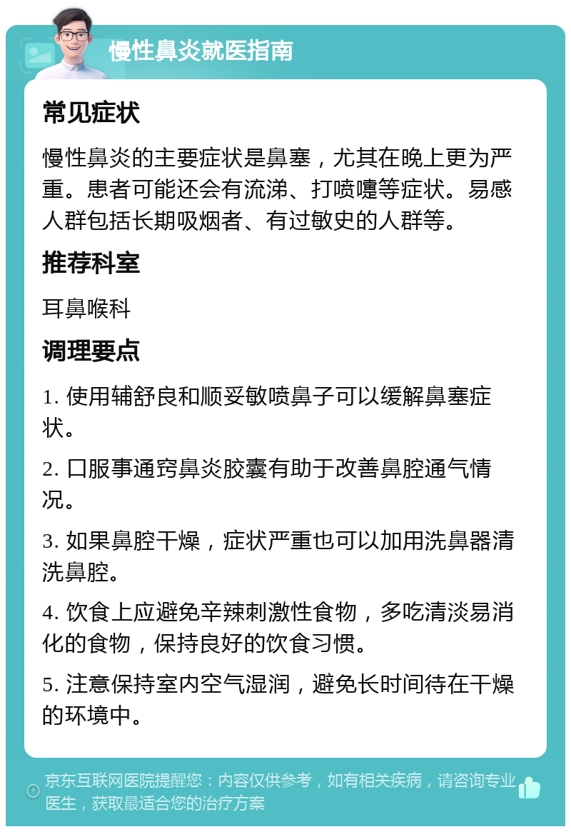 慢性鼻炎就医指南 常见症状 慢性鼻炎的主要症状是鼻塞，尤其在晚上更为严重。患者可能还会有流涕、打喷嚏等症状。易感人群包括长期吸烟者、有过敏史的人群等。 推荐科室 耳鼻喉科 调理要点 1. 使用辅舒良和顺妥敏喷鼻子可以缓解鼻塞症状。 2. 口服事通窍鼻炎胶囊有助于改善鼻腔通气情况。 3. 如果鼻腔干燥，症状严重也可以加用洗鼻器清洗鼻腔。 4. 饮食上应避免辛辣刺激性食物，多吃清淡易消化的食物，保持良好的饮食习惯。 5. 注意保持室内空气湿润，避免长时间待在干燥的环境中。