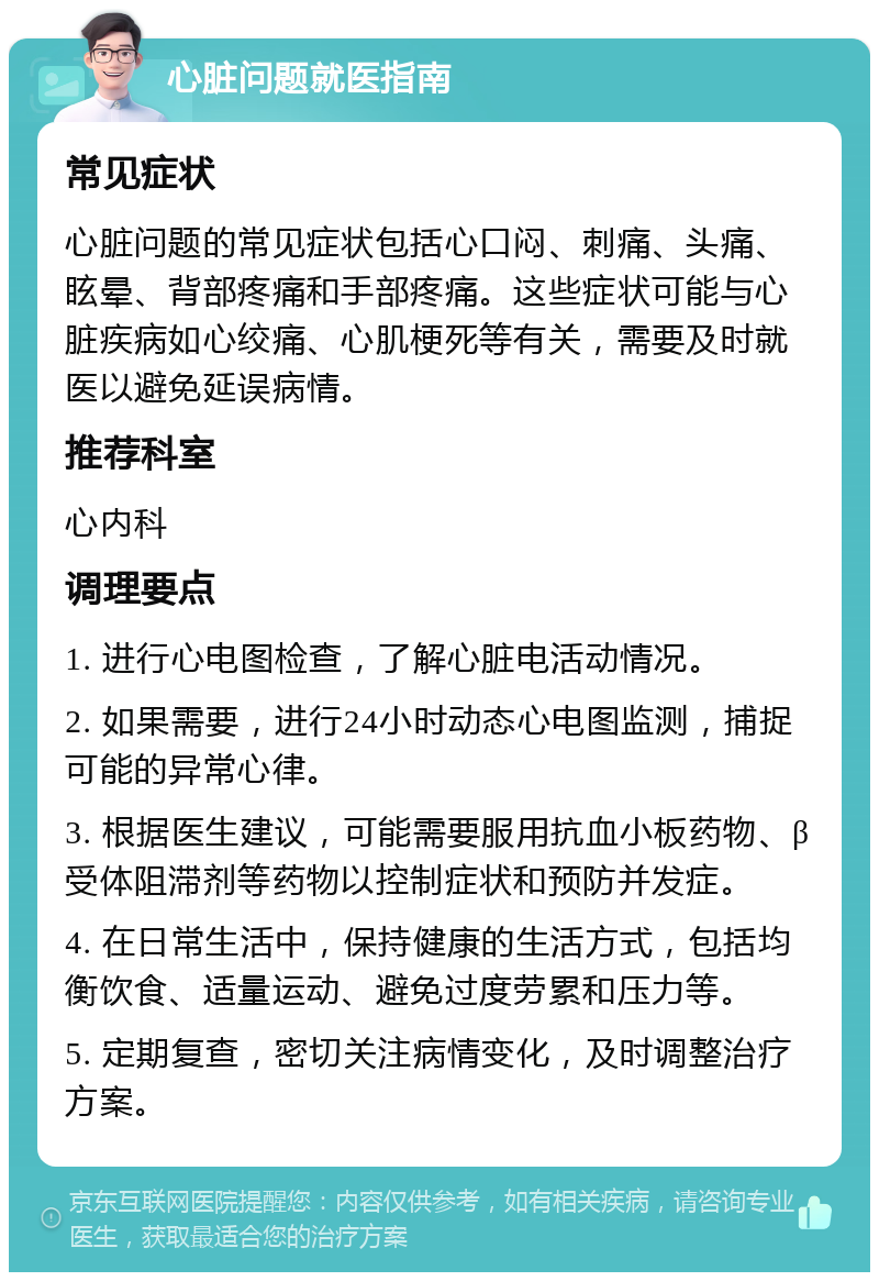 心脏问题就医指南 常见症状 心脏问题的常见症状包括心口闷、刺痛、头痛、眩晕、背部疼痛和手部疼痛。这些症状可能与心脏疾病如心绞痛、心肌梗死等有关，需要及时就医以避免延误病情。 推荐科室 心内科 调理要点 1. 进行心电图检查，了解心脏电活动情况。 2. 如果需要，进行24小时动态心电图监测，捕捉可能的异常心律。 3. 根据医生建议，可能需要服用抗血小板药物、β受体阻滞剂等药物以控制症状和预防并发症。 4. 在日常生活中，保持健康的生活方式，包括均衡饮食、适量运动、避免过度劳累和压力等。 5. 定期复查，密切关注病情变化，及时调整治疗方案。