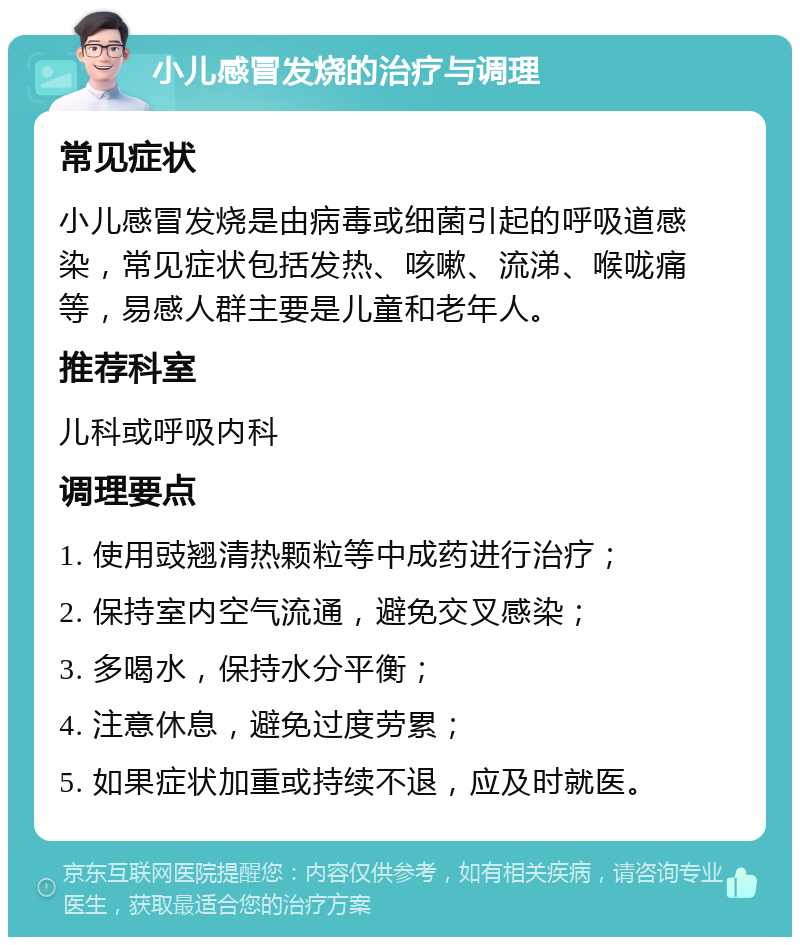 小儿感冒发烧的治疗与调理 常见症状 小儿感冒发烧是由病毒或细菌引起的呼吸道感染，常见症状包括发热、咳嗽、流涕、喉咙痛等，易感人群主要是儿童和老年人。 推荐科室 儿科或呼吸内科 调理要点 1. 使用豉翘清热颗粒等中成药进行治疗； 2. 保持室内空气流通，避免交叉感染； 3. 多喝水，保持水分平衡； 4. 注意休息，避免过度劳累； 5. 如果症状加重或持续不退，应及时就医。