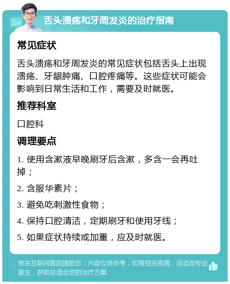 舌头溃疡和牙周发炎的治疗指南 常见症状 舌头溃疡和牙周发炎的常见症状包括舌头上出现溃疡、牙龈肿痛、口腔疼痛等。这些症状可能会影响到日常生活和工作，需要及时就医。 推荐科室 口腔科 调理要点 1. 使用含漱液早晚刷牙后含漱，多含一会再吐掉； 2. 含服华素片； 3. 避免吃刺激性食物； 4. 保持口腔清洁，定期刷牙和使用牙线； 5. 如果症状持续或加重，应及时就医。