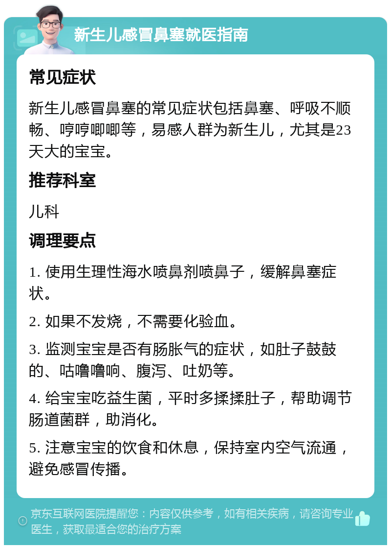 新生儿感冒鼻塞就医指南 常见症状 新生儿感冒鼻塞的常见症状包括鼻塞、呼吸不顺畅、哼哼唧唧等，易感人群为新生儿，尤其是23天大的宝宝。 推荐科室 儿科 调理要点 1. 使用生理性海水喷鼻剂喷鼻子，缓解鼻塞症状。 2. 如果不发烧，不需要化验血。 3. 监测宝宝是否有肠胀气的症状，如肚子鼓鼓的、咕噜噜响、腹泻、吐奶等。 4. 给宝宝吃益生菌，平时多揉揉肚子，帮助调节肠道菌群，助消化。 5. 注意宝宝的饮食和休息，保持室内空气流通，避免感冒传播。