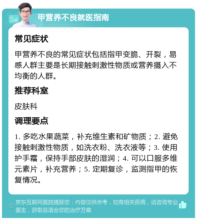 甲营养不良就医指南 常见症状 甲营养不良的常见症状包括指甲变脆、开裂，易感人群主要是长期接触刺激性物质或营养摄入不均衡的人群。 推荐科室 皮肤科 调理要点 1. 多吃水果蔬菜，补充维生素和矿物质；2. 避免接触刺激性物质，如洗衣粉、洗衣液等；3. 使用护手霜，保持手部皮肤的湿润；4. 可以口服多维元素片，补充营养；5. 定期复诊，监测指甲的恢复情况。