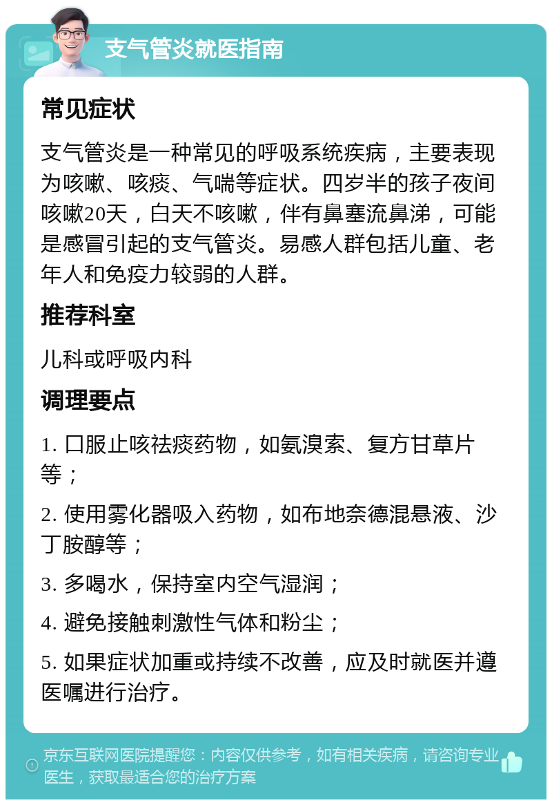 支气管炎就医指南 常见症状 支气管炎是一种常见的呼吸系统疾病，主要表现为咳嗽、咳痰、气喘等症状。四岁半的孩子夜间咳嗽20天，白天不咳嗽，伴有鼻塞流鼻涕，可能是感冒引起的支气管炎。易感人群包括儿童、老年人和免疫力较弱的人群。 推荐科室 儿科或呼吸内科 调理要点 1. 口服止咳祛痰药物，如氨溴索、复方甘草片等； 2. 使用雾化器吸入药物，如布地奈德混悬液、沙丁胺醇等； 3. 多喝水，保持室内空气湿润； 4. 避免接触刺激性气体和粉尘； 5. 如果症状加重或持续不改善，应及时就医并遵医嘱进行治疗。