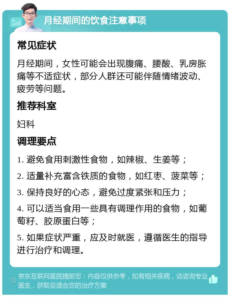 月经期间的饮食注意事项 常见症状 月经期间，女性可能会出现腹痛、腰酸、乳房胀痛等不适症状，部分人群还可能伴随情绪波动、疲劳等问题。 推荐科室 妇科 调理要点 1. 避免食用刺激性食物，如辣椒、生姜等； 2. 适量补充富含铁质的食物，如红枣、菠菜等； 3. 保持良好的心态，避免过度紧张和压力； 4. 可以适当食用一些具有调理作用的食物，如葡萄籽、胶原蛋白等； 5. 如果症状严重，应及时就医，遵循医生的指导进行治疗和调理。