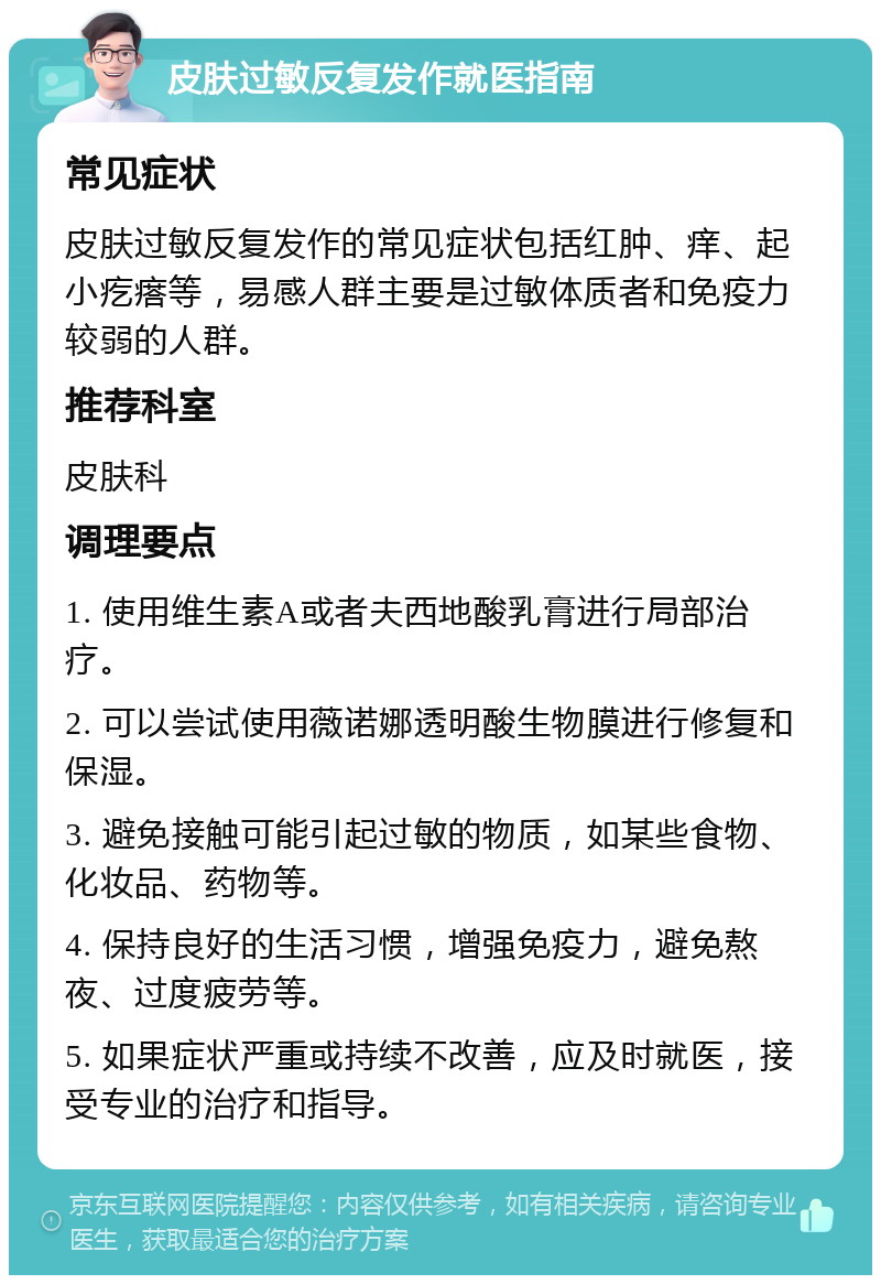 皮肤过敏反复发作就医指南 常见症状 皮肤过敏反复发作的常见症状包括红肿、痒、起小疙瘩等，易感人群主要是过敏体质者和免疫力较弱的人群。 推荐科室 皮肤科 调理要点 1. 使用维生素A或者夫西地酸乳膏进行局部治疗。 2. 可以尝试使用薇诺娜透明酸生物膜进行修复和保湿。 3. 避免接触可能引起过敏的物质，如某些食物、化妆品、药物等。 4. 保持良好的生活习惯，增强免疫力，避免熬夜、过度疲劳等。 5. 如果症状严重或持续不改善，应及时就医，接受专业的治疗和指导。