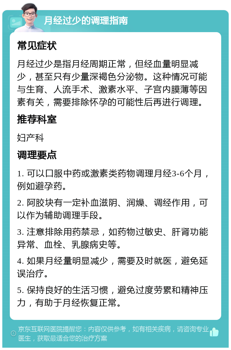 月经过少的调理指南 常见症状 月经过少是指月经周期正常，但经血量明显减少，甚至只有少量深褐色分泌物。这种情况可能与生育、人流手术、激素水平、子宫内膜薄等因素有关，需要排除怀孕的可能性后再进行调理。 推荐科室 妇产科 调理要点 1. 可以口服中药或激素类药物调理月经3-6个月，例如避孕药。 2. 阿胶块有一定补血滋阴、润燥、调经作用，可以作为辅助调理手段。 3. 注意排除用药禁忌，如药物过敏史、肝肾功能异常、血栓、乳腺病史等。 4. 如果月经量明显减少，需要及时就医，避免延误治疗。 5. 保持良好的生活习惯，避免过度劳累和精神压力，有助于月经恢复正常。