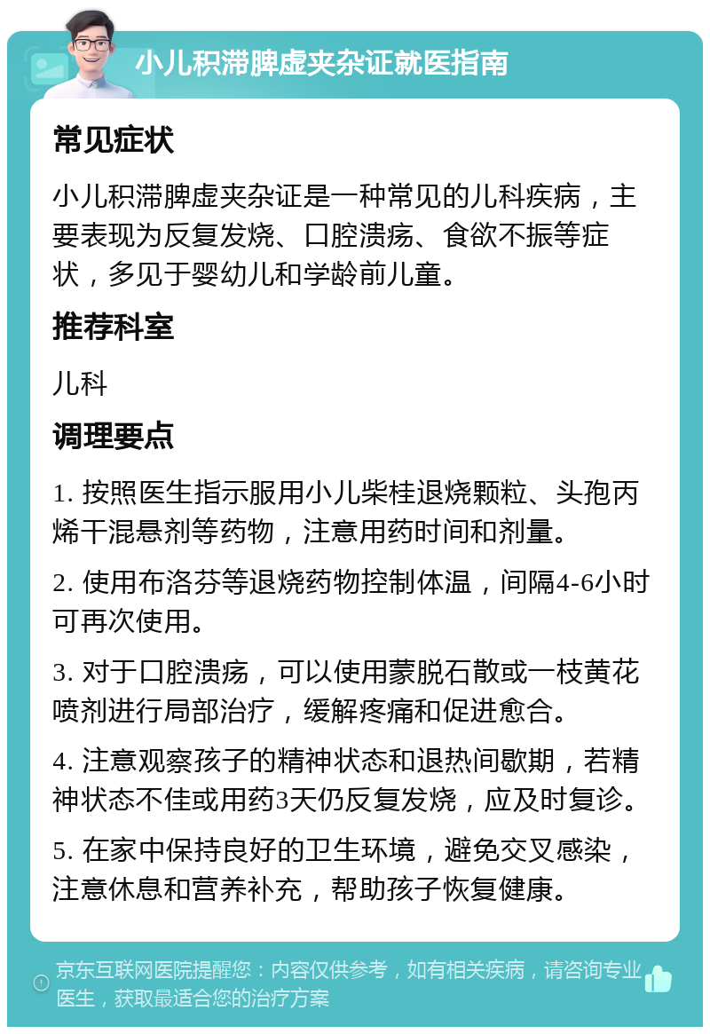 小儿积滞脾虚夹杂证就医指南 常见症状 小儿积滞脾虚夹杂证是一种常见的儿科疾病，主要表现为反复发烧、口腔溃疡、食欲不振等症状，多见于婴幼儿和学龄前儿童。 推荐科室 儿科 调理要点 1. 按照医生指示服用小儿柴桂退烧颗粒、头孢丙烯干混悬剂等药物，注意用药时间和剂量。 2. 使用布洛芬等退烧药物控制体温，间隔4-6小时可再次使用。 3. 对于口腔溃疡，可以使用蒙脱石散或一枝黄花喷剂进行局部治疗，缓解疼痛和促进愈合。 4. 注意观察孩子的精神状态和退热间歇期，若精神状态不佳或用药3天仍反复发烧，应及时复诊。 5. 在家中保持良好的卫生环境，避免交叉感染，注意休息和营养补充，帮助孩子恢复健康。