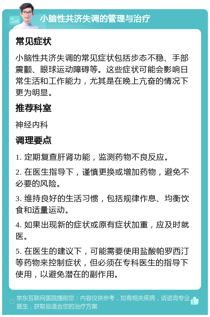 小脑性共济失调的管理与治疗 常见症状 小脑性共济失调的常见症状包括步态不稳、手部震颤、眼球运动障碍等。这些症状可能会影响日常生活和工作能力，尤其是在晚上亢奋的情况下更为明显。 推荐科室 神经内科 调理要点 1. 定期复查肝肾功能，监测药物不良反应。 2. 在医生指导下，谨慎更换或增加药物，避免不必要的风险。 3. 维持良好的生活习惯，包括规律作息、均衡饮食和适量运动。 4. 如果出现新的症状或原有症状加重，应及时就医。 5. 在医生的建议下，可能需要使用盐酸帕罗西汀等药物来控制症状，但必须在专科医生的指导下使用，以避免潜在的副作用。