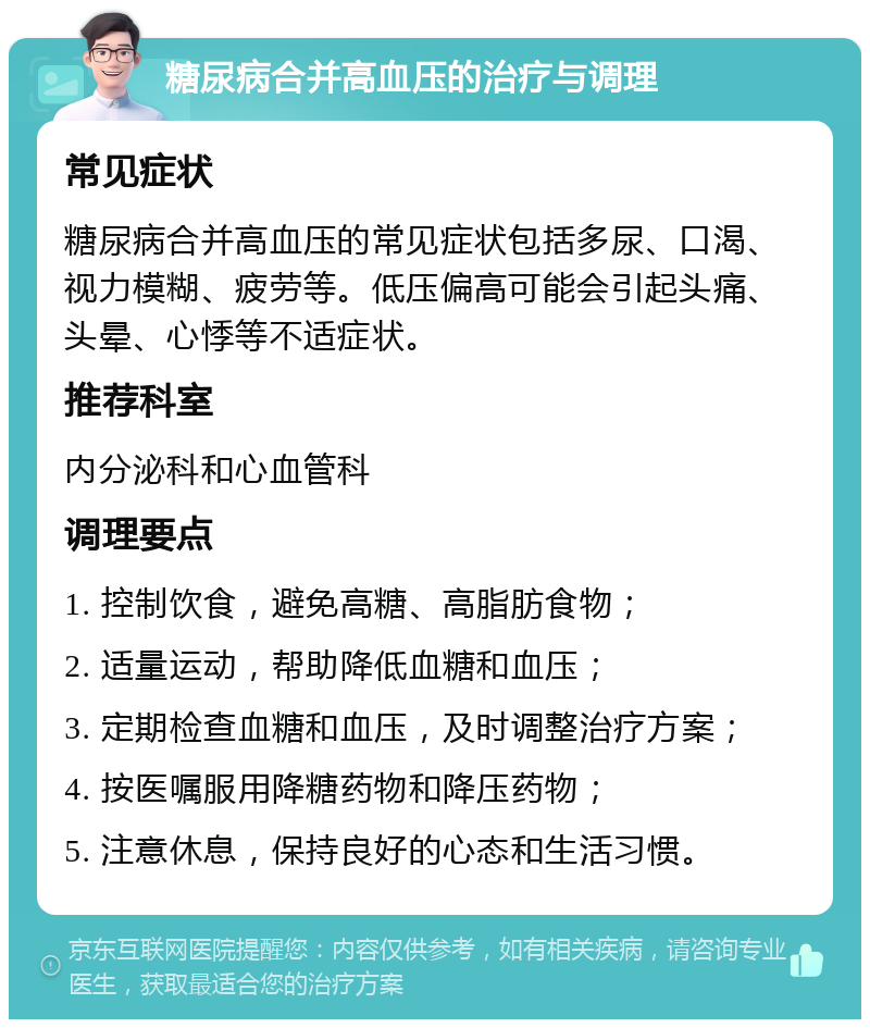 糖尿病合并高血压的治疗与调理 常见症状 糖尿病合并高血压的常见症状包括多尿、口渴、视力模糊、疲劳等。低压偏高可能会引起头痛、头晕、心悸等不适症状。 推荐科室 内分泌科和心血管科 调理要点 1. 控制饮食，避免高糖、高脂肪食物； 2. 适量运动，帮助降低血糖和血压； 3. 定期检查血糖和血压，及时调整治疗方案； 4. 按医嘱服用降糖药物和降压药物； 5. 注意休息，保持良好的心态和生活习惯。