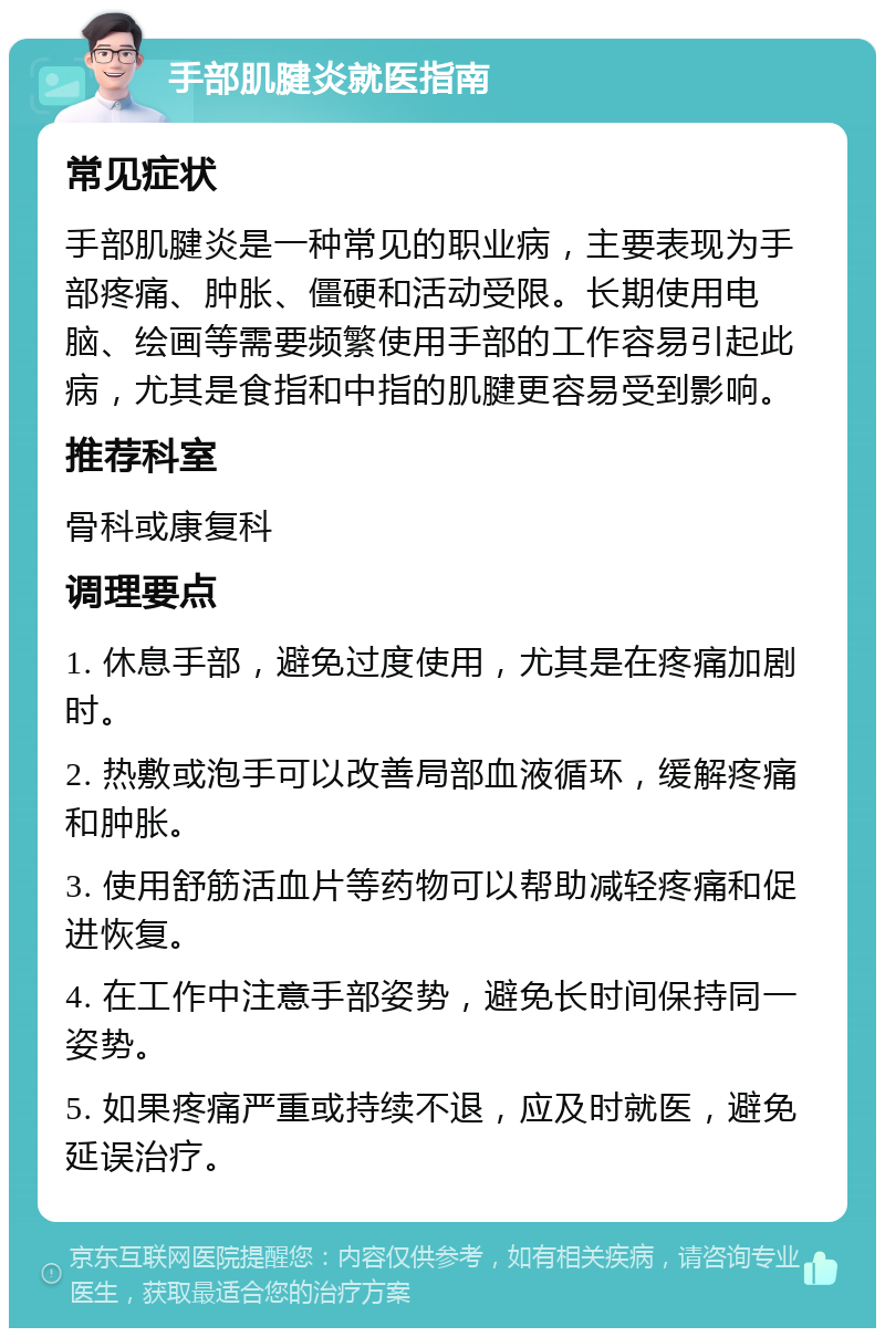 手部肌腱炎就医指南 常见症状 手部肌腱炎是一种常见的职业病，主要表现为手部疼痛、肿胀、僵硬和活动受限。长期使用电脑、绘画等需要频繁使用手部的工作容易引起此病，尤其是食指和中指的肌腱更容易受到影响。 推荐科室 骨科或康复科 调理要点 1. 休息手部，避免过度使用，尤其是在疼痛加剧时。 2. 热敷或泡手可以改善局部血液循环，缓解疼痛和肿胀。 3. 使用舒筋活血片等药物可以帮助减轻疼痛和促进恢复。 4. 在工作中注意手部姿势，避免长时间保持同一姿势。 5. 如果疼痛严重或持续不退，应及时就医，避免延误治疗。