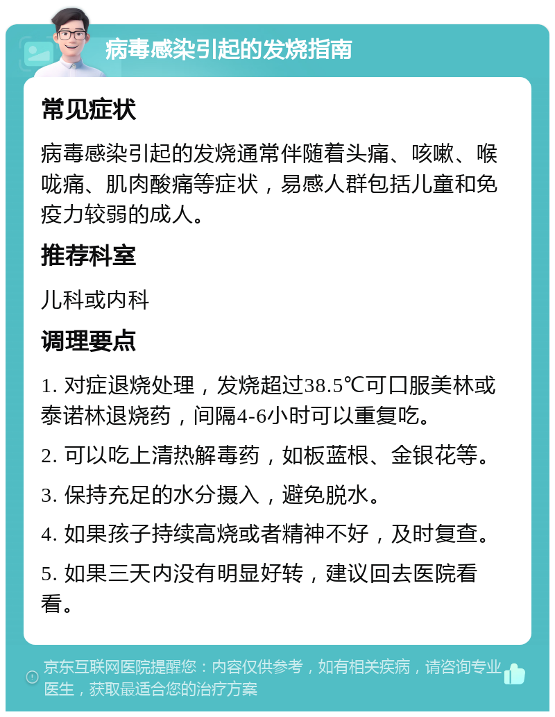 病毒感染引起的发烧指南 常见症状 病毒感染引起的发烧通常伴随着头痛、咳嗽、喉咙痛、肌肉酸痛等症状，易感人群包括儿童和免疫力较弱的成人。 推荐科室 儿科或内科 调理要点 1. 对症退烧处理，发烧超过38.5℃可口服美林或泰诺林退烧药，间隔4-6小时可以重复吃。 2. 可以吃上清热解毒药，如板蓝根、金银花等。 3. 保持充足的水分摄入，避免脱水。 4. 如果孩子持续高烧或者精神不好，及时复查。 5. 如果三天内没有明显好转，建议回去医院看看。