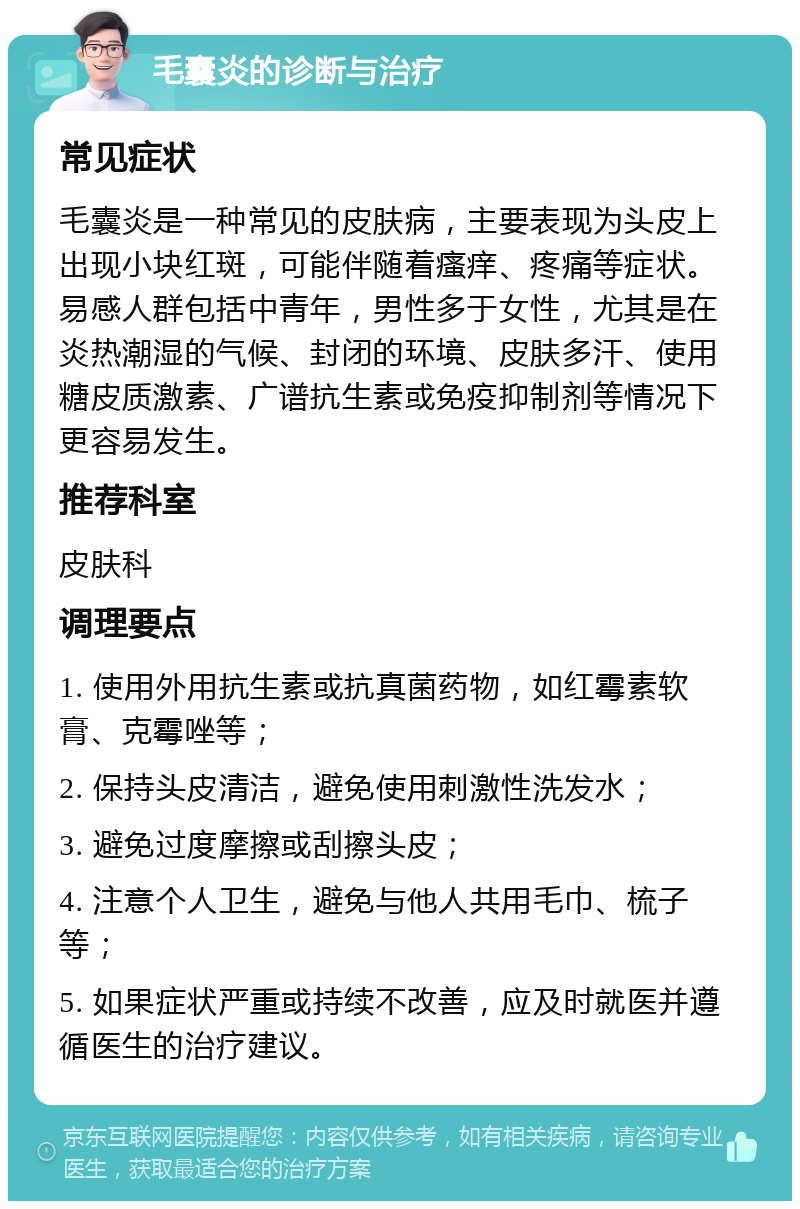 毛囊炎的诊断与治疗 常见症状 毛囊炎是一种常见的皮肤病，主要表现为头皮上出现小块红斑，可能伴随着瘙痒、疼痛等症状。易感人群包括中青年，男性多于女性，尤其是在炎热潮湿的气候、封闭的环境、皮肤多汗、使用糖皮质激素、广谱抗生素或免疫抑制剂等情况下更容易发生。 推荐科室 皮肤科 调理要点 1. 使用外用抗生素或抗真菌药物，如红霉素软膏、克霉唑等； 2. 保持头皮清洁，避免使用刺激性洗发水； 3. 避免过度摩擦或刮擦头皮； 4. 注意个人卫生，避免与他人共用毛巾、梳子等； 5. 如果症状严重或持续不改善，应及时就医并遵循医生的治疗建议。