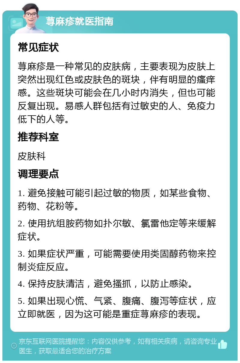 荨麻疹就医指南 常见症状 荨麻疹是一种常见的皮肤病，主要表现为皮肤上突然出现红色或皮肤色的斑块，伴有明显的瘙痒感。这些斑块可能会在几小时内消失，但也可能反复出现。易感人群包括有过敏史的人、免疫力低下的人等。 推荐科室 皮肤科 调理要点 1. 避免接触可能引起过敏的物质，如某些食物、药物、花粉等。 2. 使用抗组胺药物如扑尔敏、氯雷他定等来缓解症状。 3. 如果症状严重，可能需要使用类固醇药物来控制炎症反应。 4. 保持皮肤清洁，避免搔抓，以防止感染。 5. 如果出现心慌、气紧、腹痛、腹泻等症状，应立即就医，因为这可能是重症荨麻疹的表现。