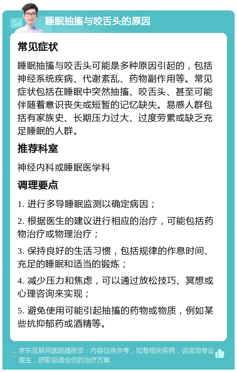 睡眠抽搐与咬舌头的原因 常见症状 睡眠抽搐与咬舌头可能是多种原因引起的，包括神经系统疾病、代谢紊乱、药物副作用等。常见症状包括在睡眠中突然抽搐、咬舌头、甚至可能伴随着意识丧失或短暂的记忆缺失。易感人群包括有家族史、长期压力过大、过度劳累或缺乏充足睡眠的人群。 推荐科室 神经内科或睡眠医学科 调理要点 1. 进行多导睡眠监测以确定病因； 2. 根据医生的建议进行相应的治疗，可能包括药物治疗或物理治疗； 3. 保持良好的生活习惯，包括规律的作息时间、充足的睡眠和适当的锻炼； 4. 减少压力和焦虑，可以通过放松技巧、冥想或心理咨询来实现； 5. 避免使用可能引起抽搐的药物或物质，例如某些抗抑郁药或酒精等。