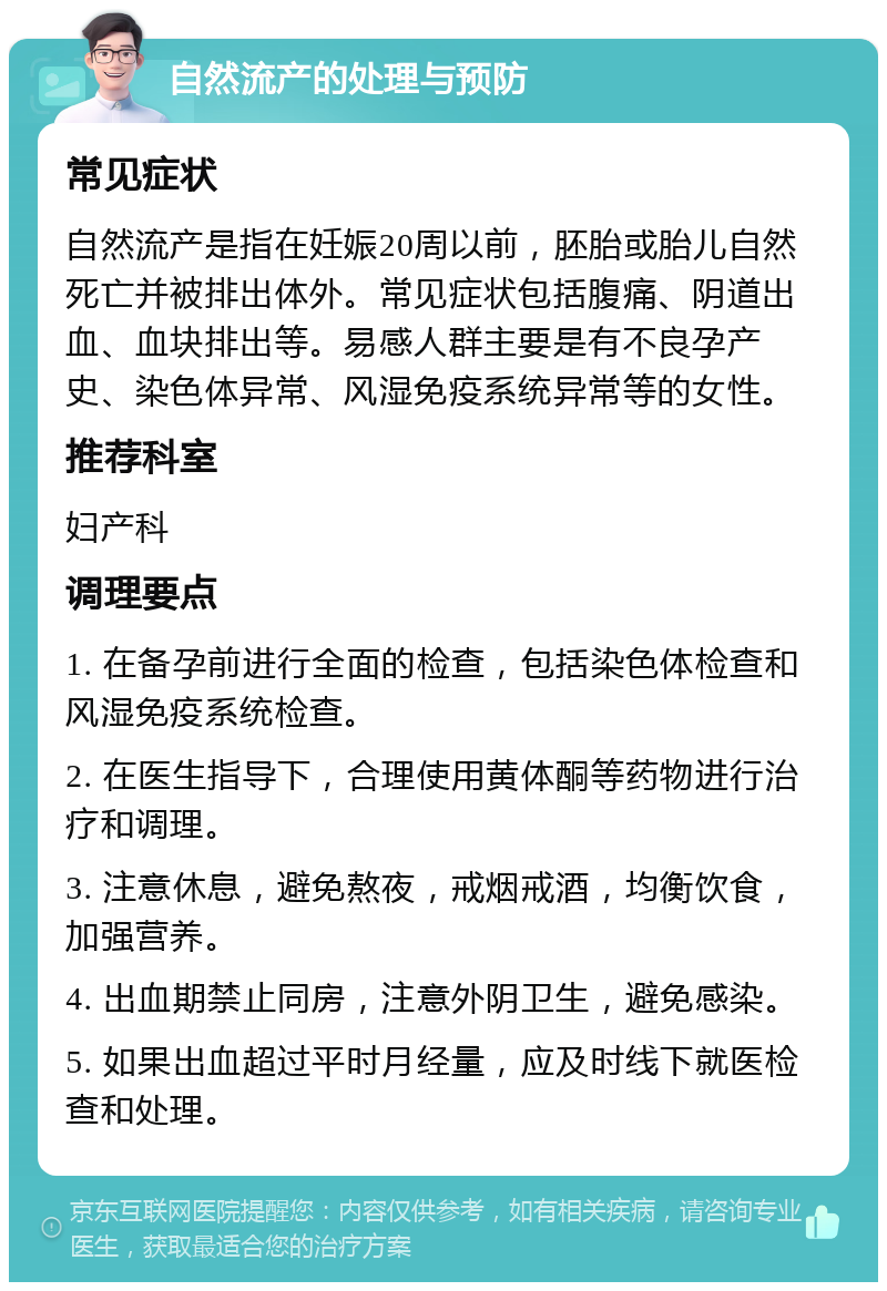 自然流产的处理与预防 常见症状 自然流产是指在妊娠20周以前，胚胎或胎儿自然死亡并被排出体外。常见症状包括腹痛、阴道出血、血块排出等。易感人群主要是有不良孕产史、染色体异常、风湿免疫系统异常等的女性。 推荐科室 妇产科 调理要点 1. 在备孕前进行全面的检查，包括染色体检查和风湿免疫系统检查。 2. 在医生指导下，合理使用黄体酮等药物进行治疗和调理。 3. 注意休息，避免熬夜，戒烟戒酒，均衡饮食，加强营养。 4. 出血期禁止同房，注意外阴卫生，避免感染。 5. 如果出血超过平时月经量，应及时线下就医检查和处理。