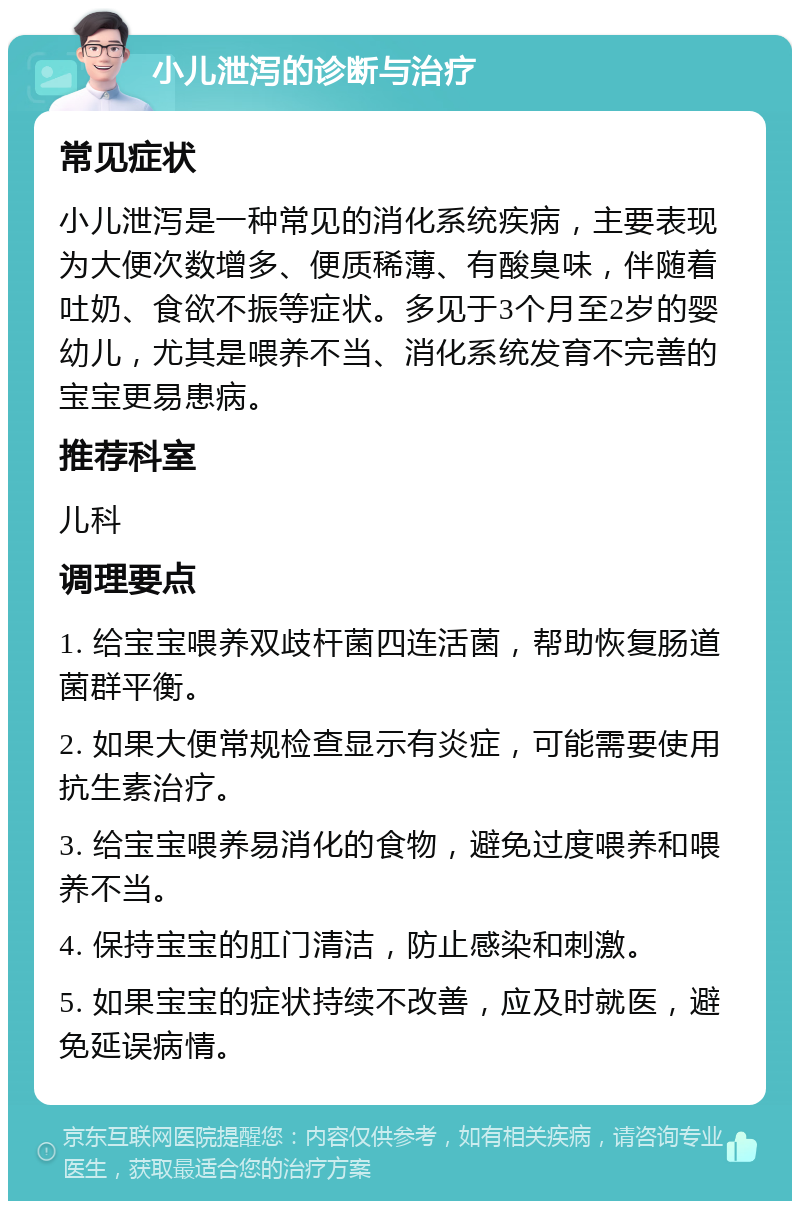 小儿泄泻的诊断与治疗 常见症状 小儿泄泻是一种常见的消化系统疾病，主要表现为大便次数增多、便质稀薄、有酸臭味，伴随着吐奶、食欲不振等症状。多见于3个月至2岁的婴幼儿，尤其是喂养不当、消化系统发育不完善的宝宝更易患病。 推荐科室 儿科 调理要点 1. 给宝宝喂养双歧杆菌四连活菌，帮助恢复肠道菌群平衡。 2. 如果大便常规检查显示有炎症，可能需要使用抗生素治疗。 3. 给宝宝喂养易消化的食物，避免过度喂养和喂养不当。 4. 保持宝宝的肛门清洁，防止感染和刺激。 5. 如果宝宝的症状持续不改善，应及时就医，避免延误病情。