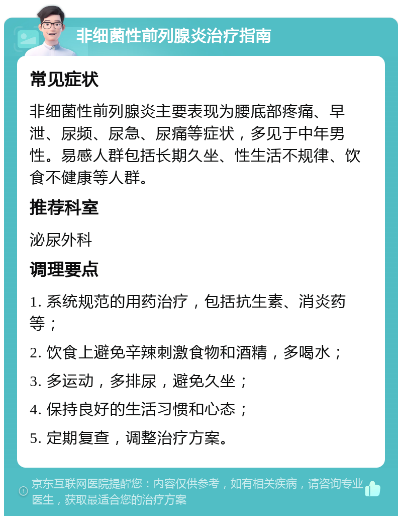 非细菌性前列腺炎治疗指南 常见症状 非细菌性前列腺炎主要表现为腰底部疼痛、早泄、尿频、尿急、尿痛等症状，多见于中年男性。易感人群包括长期久坐、性生活不规律、饮食不健康等人群。 推荐科室 泌尿外科 调理要点 1. 系统规范的用药治疗，包括抗生素、消炎药等； 2. 饮食上避免辛辣刺激食物和酒精，多喝水； 3. 多运动，多排尿，避免久坐； 4. 保持良好的生活习惯和心态； 5. 定期复查，调整治疗方案。