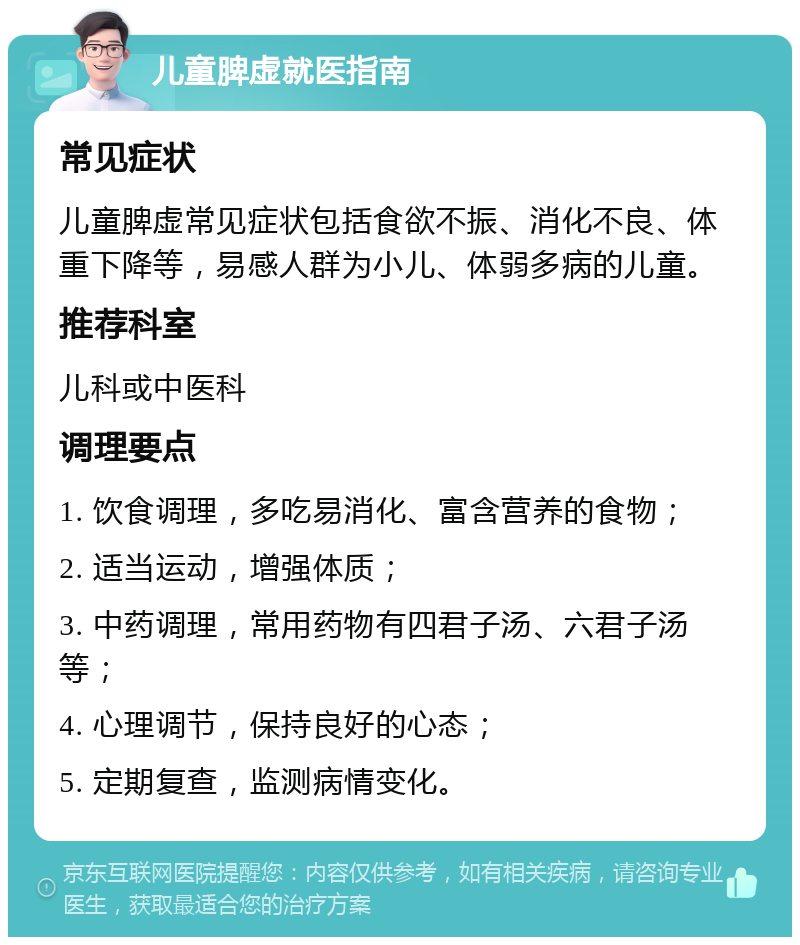 儿童脾虚就医指南 常见症状 儿童脾虚常见症状包括食欲不振、消化不良、体重下降等，易感人群为小儿、体弱多病的儿童。 推荐科室 儿科或中医科 调理要点 1. 饮食调理，多吃易消化、富含营养的食物； 2. 适当运动，增强体质； 3. 中药调理，常用药物有四君子汤、六君子汤等； 4. 心理调节，保持良好的心态； 5. 定期复查，监测病情变化。