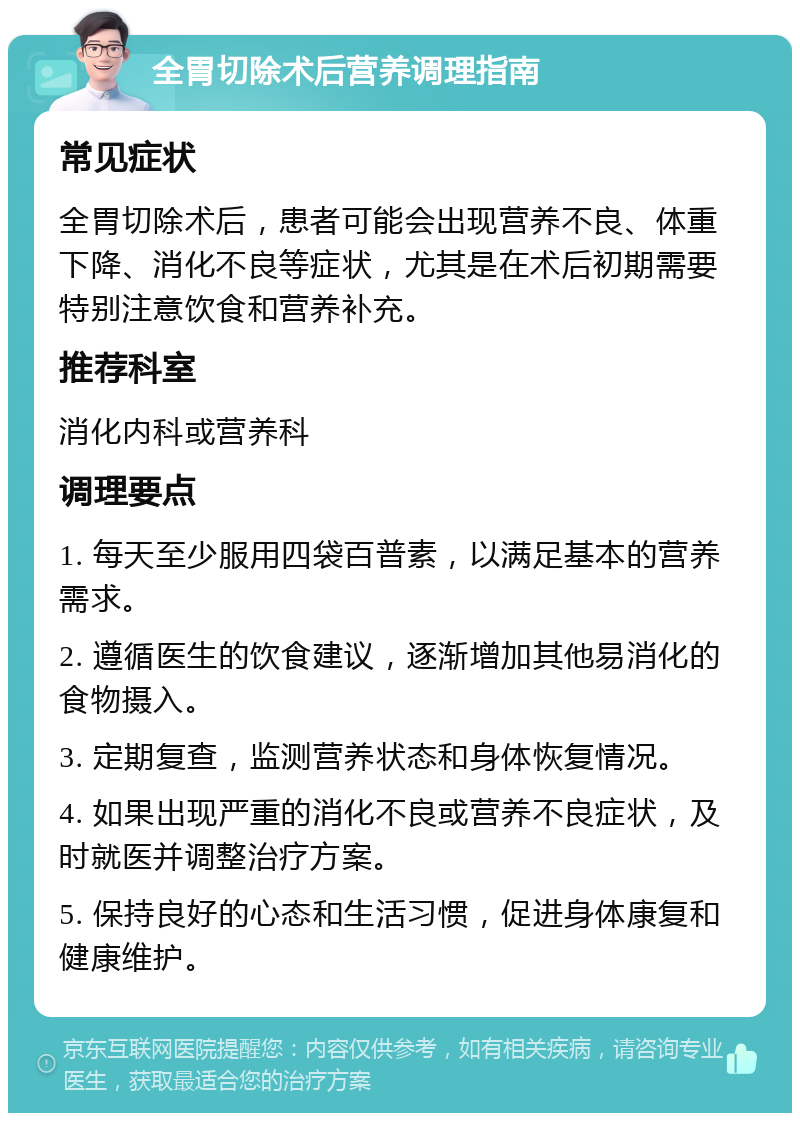 全胃切除术后营养调理指南 常见症状 全胃切除术后，患者可能会出现营养不良、体重下降、消化不良等症状，尤其是在术后初期需要特别注意饮食和营养补充。 推荐科室 消化内科或营养科 调理要点 1. 每天至少服用四袋百普素，以满足基本的营养需求。 2. 遵循医生的饮食建议，逐渐增加其他易消化的食物摄入。 3. 定期复查，监测营养状态和身体恢复情况。 4. 如果出现严重的消化不良或营养不良症状，及时就医并调整治疗方案。 5. 保持良好的心态和生活习惯，促进身体康复和健康维护。