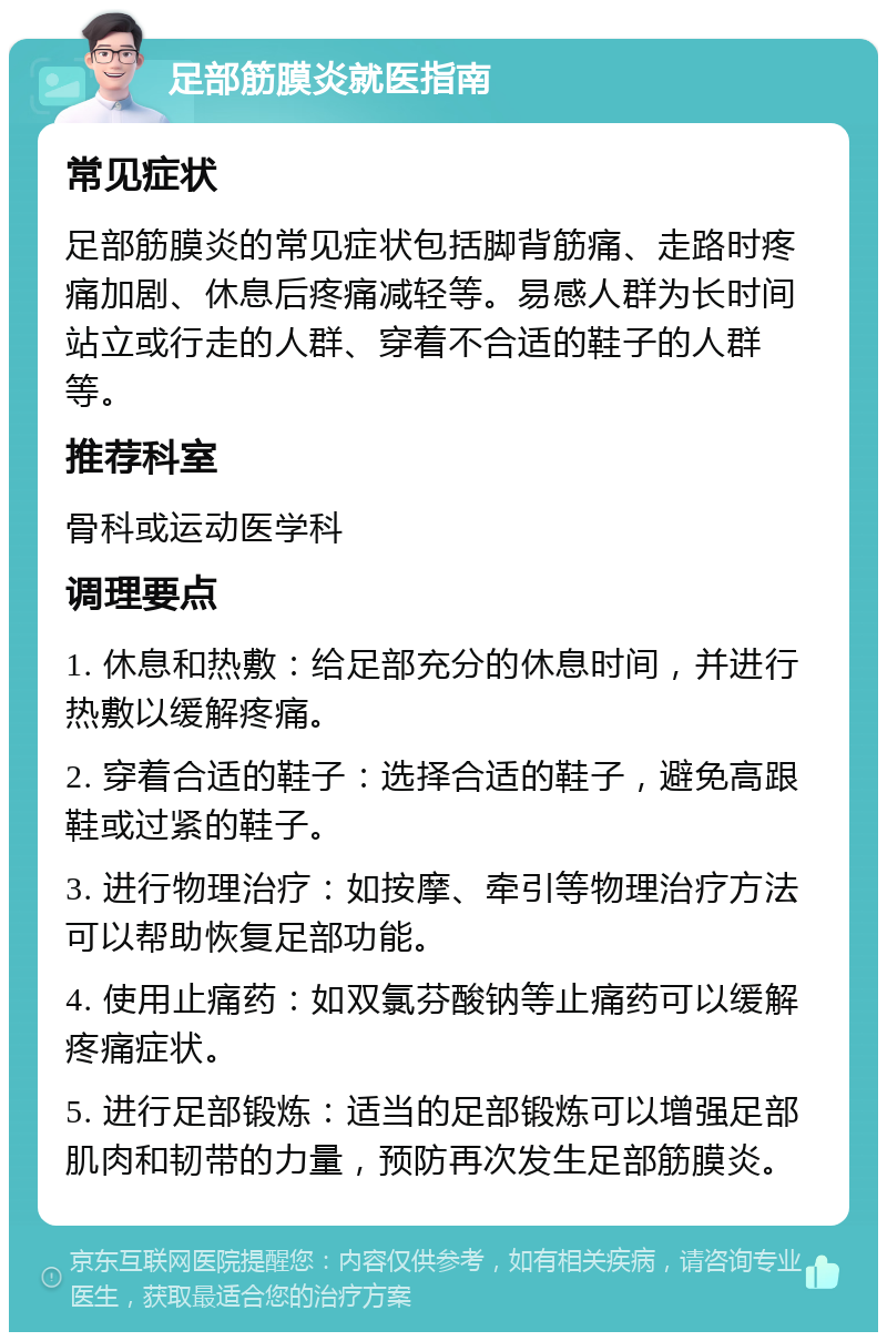 足部筋膜炎就医指南 常见症状 足部筋膜炎的常见症状包括脚背筋痛、走路时疼痛加剧、休息后疼痛减轻等。易感人群为长时间站立或行走的人群、穿着不合适的鞋子的人群等。 推荐科室 骨科或运动医学科 调理要点 1. 休息和热敷：给足部充分的休息时间，并进行热敷以缓解疼痛。 2. 穿着合适的鞋子：选择合适的鞋子，避免高跟鞋或过紧的鞋子。 3. 进行物理治疗：如按摩、牵引等物理治疗方法可以帮助恢复足部功能。 4. 使用止痛药：如双氯芬酸钠等止痛药可以缓解疼痛症状。 5. 进行足部锻炼：适当的足部锻炼可以增强足部肌肉和韧带的力量，预防再次发生足部筋膜炎。