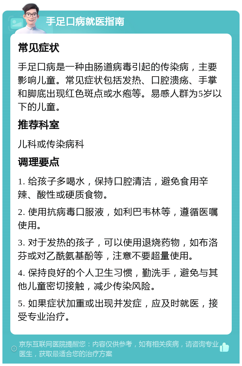 手足口病就医指南 常见症状 手足口病是一种由肠道病毒引起的传染病，主要影响儿童。常见症状包括发热、口腔溃疡、手掌和脚底出现红色斑点或水疱等。易感人群为5岁以下的儿童。 推荐科室 儿科或传染病科 调理要点 1. 给孩子多喝水，保持口腔清洁，避免食用辛辣、酸性或硬质食物。 2. 使用抗病毒口服液，如利巴韦林等，遵循医嘱使用。 3. 对于发热的孩子，可以使用退烧药物，如布洛芬或对乙酰氨基酚等，注意不要超量使用。 4. 保持良好的个人卫生习惯，勤洗手，避免与其他儿童密切接触，减少传染风险。 5. 如果症状加重或出现并发症，应及时就医，接受专业治疗。