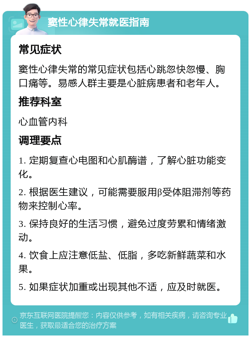 窦性心律失常就医指南 常见症状 窦性心律失常的常见症状包括心跳忽快忽慢、胸口痛等。易感人群主要是心脏病患者和老年人。 推荐科室 心血管内科 调理要点 1. 定期复查心电图和心肌酶谱，了解心脏功能变化。 2. 根据医生建议，可能需要服用β受体阻滞剂等药物来控制心率。 3. 保持良好的生活习惯，避免过度劳累和情绪激动。 4. 饮食上应注意低盐、低脂，多吃新鲜蔬菜和水果。 5. 如果症状加重或出现其他不适，应及时就医。