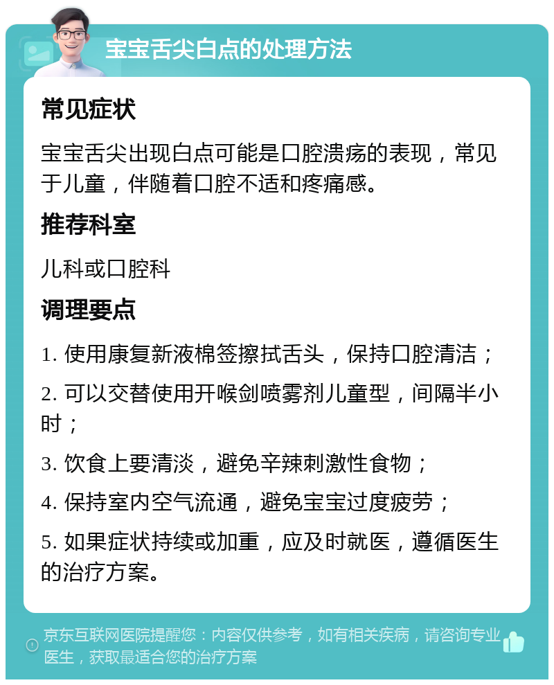 宝宝舌尖白点的处理方法 常见症状 宝宝舌尖出现白点可能是口腔溃疡的表现，常见于儿童，伴随着口腔不适和疼痛感。 推荐科室 儿科或口腔科 调理要点 1. 使用康复新液棉签擦拭舌头，保持口腔清洁； 2. 可以交替使用开喉剑喷雾剂儿童型，间隔半小时； 3. 饮食上要清淡，避免辛辣刺激性食物； 4. 保持室内空气流通，避免宝宝过度疲劳； 5. 如果症状持续或加重，应及时就医，遵循医生的治疗方案。