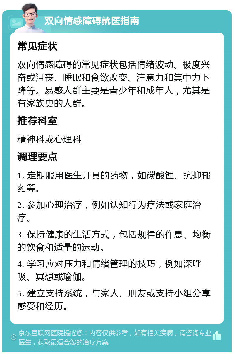 双向情感障碍就医指南 常见症状 双向情感障碍的常见症状包括情绪波动、极度兴奋或沮丧、睡眠和食欲改变、注意力和集中力下降等。易感人群主要是青少年和成年人，尤其是有家族史的人群。 推荐科室 精神科或心理科 调理要点 1. 定期服用医生开具的药物，如碳酸锂、抗抑郁药等。 2. 参加心理治疗，例如认知行为疗法或家庭治疗。 3. 保持健康的生活方式，包括规律的作息、均衡的饮食和适量的运动。 4. 学习应对压力和情绪管理的技巧，例如深呼吸、冥想或瑜伽。 5. 建立支持系统，与家人、朋友或支持小组分享感受和经历。