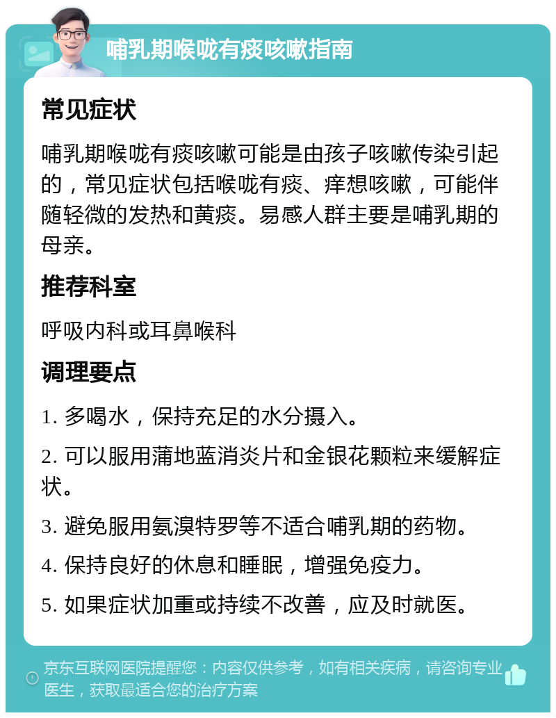 哺乳期喉咙有痰咳嗽指南 常见症状 哺乳期喉咙有痰咳嗽可能是由孩子咳嗽传染引起的，常见症状包括喉咙有痰、痒想咳嗽，可能伴随轻微的发热和黄痰。易感人群主要是哺乳期的母亲。 推荐科室 呼吸内科或耳鼻喉科 调理要点 1. 多喝水，保持充足的水分摄入。 2. 可以服用蒲地蓝消炎片和金银花颗粒来缓解症状。 3. 避免服用氨溴特罗等不适合哺乳期的药物。 4. 保持良好的休息和睡眠，增强免疫力。 5. 如果症状加重或持续不改善，应及时就医。