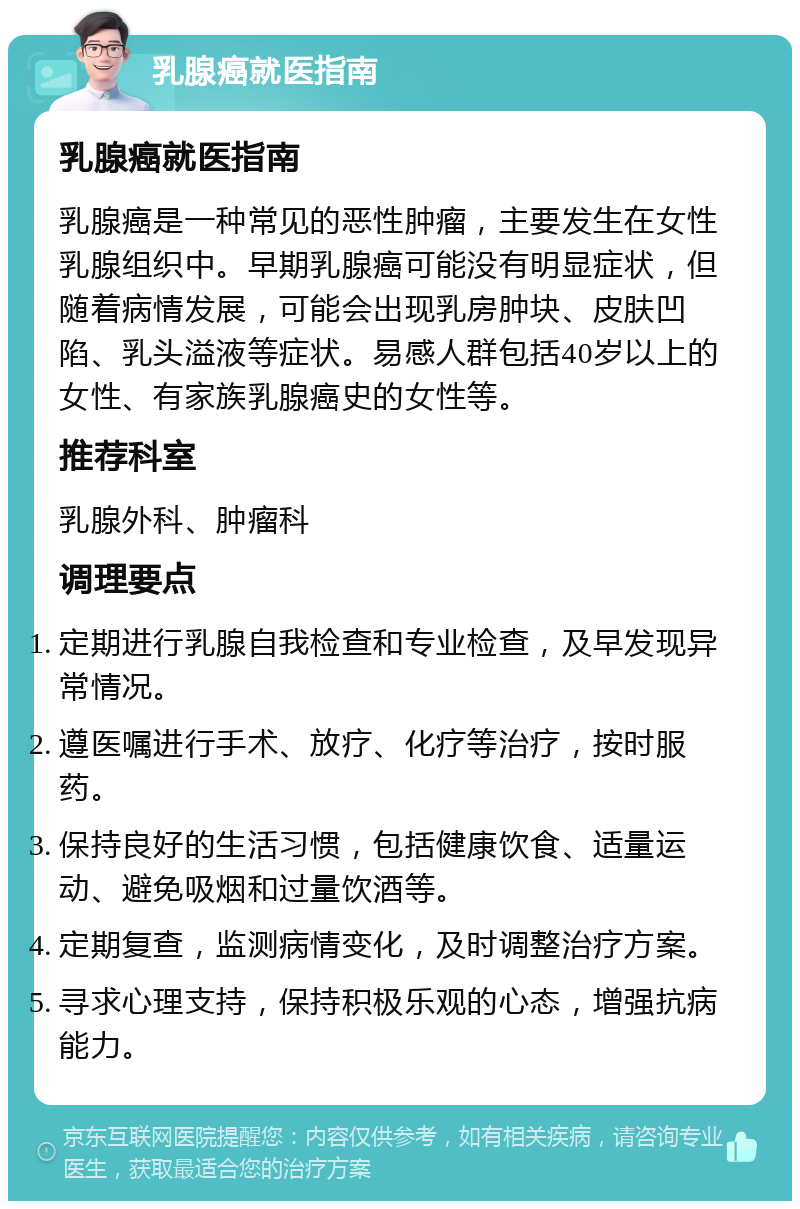 乳腺癌就医指南 乳腺癌就医指南 乳腺癌是一种常见的恶性肿瘤，主要发生在女性乳腺组织中。早期乳腺癌可能没有明显症状，但随着病情发展，可能会出现乳房肿块、皮肤凹陷、乳头溢液等症状。易感人群包括40岁以上的女性、有家族乳腺癌史的女性等。 推荐科室 乳腺外科、肿瘤科 调理要点 定期进行乳腺自我检查和专业检查，及早发现异常情况。 遵医嘱进行手术、放疗、化疗等治疗，按时服药。 保持良好的生活习惯，包括健康饮食、适量运动、避免吸烟和过量饮酒等。 定期复查，监测病情变化，及时调整治疗方案。 寻求心理支持，保持积极乐观的心态，增强抗病能力。