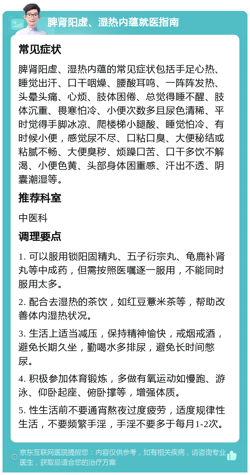 脾肾阳虚、湿热内蕴就医指南 常见症状 脾肾阳虚、湿热内蕴的常见症状包括手足心热、睡觉出汗、口干咽燥、腰酸耳鸣、一阵阵发热、头晕头痛、心烦、肢体困倦、总觉得睡不醒、肢体沉重、畏寒怕冷、小便次数多且尿色清稀、平时觉得手脚冰凉、爬楼梯小腿酸、睡觉怕冷、有时候小便，感觉尿不尽、口粘口臭、大便秘结或粘腻不畅、大便臭秽、烦躁口苦、口干多饮不解渴、小便色黄、头部身体困重感、汗出不透、阴囊潮湿等。 推荐科室 中医科 调理要点 1. 可以服用锁阳固精丸、五子衍宗丸、龟鹿补肾丸等中成药，但需按照医嘱逐一服用，不能同时服用太多。 2. 配合去湿热的茶饮，如红豆薏米茶等，帮助改善体内湿热状况。 3. 生活上适当减压，保持精神愉快，戒烟戒酒，避免长期久坐，勤喝水多排尿，避免长时间憋尿。 4. 积极参加体育锻炼，多做有氧运动如慢跑、游泳、仰卧起座、俯卧撑等，增强体质。 5. 性生活前不要通宵熬夜过度疲劳，适度规律性生活，不要频繁手淫，手淫不要多于每月1-2次。