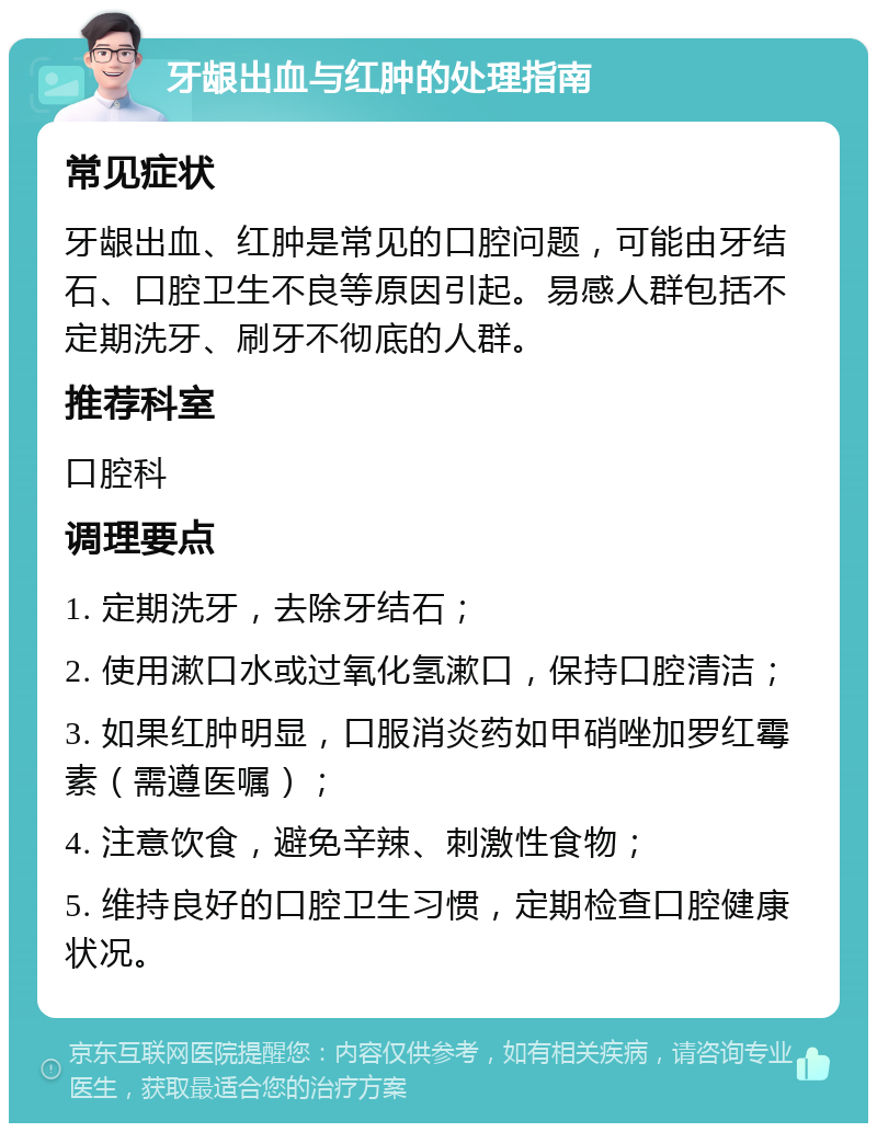 牙龈出血与红肿的处理指南 常见症状 牙龈出血、红肿是常见的口腔问题，可能由牙结石、口腔卫生不良等原因引起。易感人群包括不定期洗牙、刷牙不彻底的人群。 推荐科室 口腔科 调理要点 1. 定期洗牙，去除牙结石； 2. 使用漱口水或过氧化氢漱口，保持口腔清洁； 3. 如果红肿明显，口服消炎药如甲硝唑加罗红霉素（需遵医嘱）； 4. 注意饮食，避免辛辣、刺激性食物； 5. 维持良好的口腔卫生习惯，定期检查口腔健康状况。