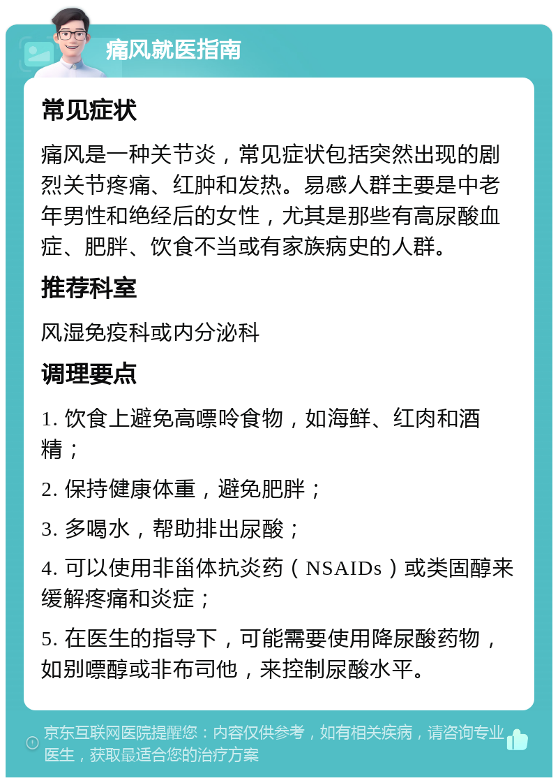 痛风就医指南 常见症状 痛风是一种关节炎，常见症状包括突然出现的剧烈关节疼痛、红肿和发热。易感人群主要是中老年男性和绝经后的女性，尤其是那些有高尿酸血症、肥胖、饮食不当或有家族病史的人群。 推荐科室 风湿免疫科或内分泌科 调理要点 1. 饮食上避免高嘌呤食物，如海鲜、红肉和酒精； 2. 保持健康体重，避免肥胖； 3. 多喝水，帮助排出尿酸； 4. 可以使用非甾体抗炎药（NSAIDs）或类固醇来缓解疼痛和炎症； 5. 在医生的指导下，可能需要使用降尿酸药物，如别嘌醇或非布司他，来控制尿酸水平。