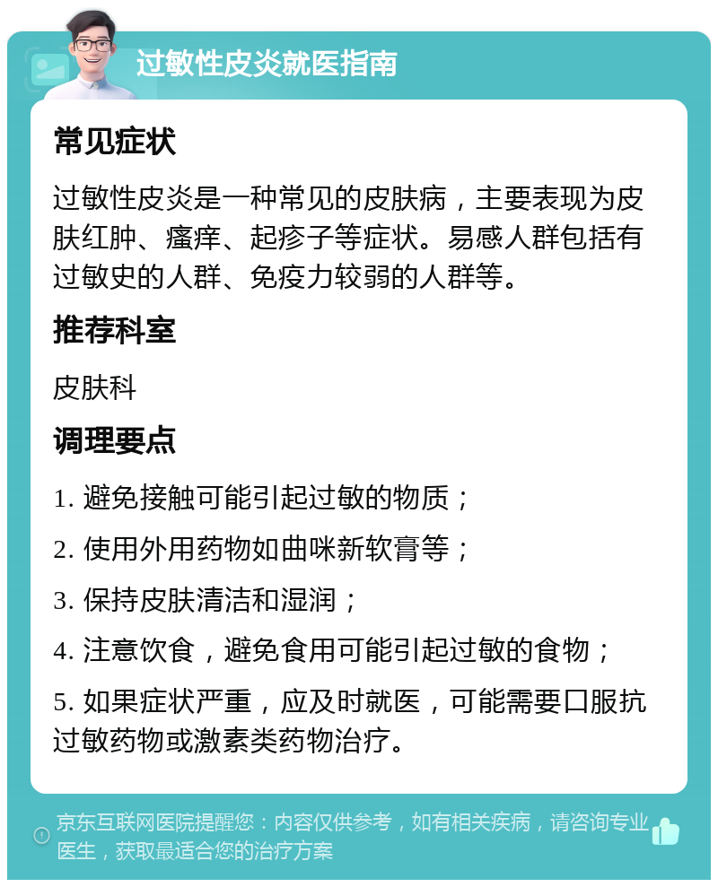 过敏性皮炎就医指南 常见症状 过敏性皮炎是一种常见的皮肤病，主要表现为皮肤红肿、瘙痒、起疹子等症状。易感人群包括有过敏史的人群、免疫力较弱的人群等。 推荐科室 皮肤科 调理要点 1. 避免接触可能引起过敏的物质； 2. 使用外用药物如曲咪新软膏等； 3. 保持皮肤清洁和湿润； 4. 注意饮食，避免食用可能引起过敏的食物； 5. 如果症状严重，应及时就医，可能需要口服抗过敏药物或激素类药物治疗。