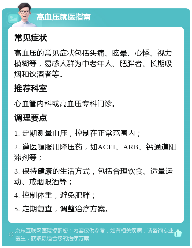 高血压就医指南 常见症状 高血压的常见症状包括头痛、眩晕、心悸、视力模糊等，易感人群为中老年人、肥胖者、长期吸烟和饮酒者等。 推荐科室 心血管内科或高血压专科门诊。 调理要点 1. 定期测量血压，控制在正常范围内； 2. 遵医嘱服用降压药，如ACEI、ARB、钙通道阻滞剂等； 3. 保持健康的生活方式，包括合理饮食、适量运动、戒烟限酒等； 4. 控制体重，避免肥胖； 5. 定期复查，调整治疗方案。