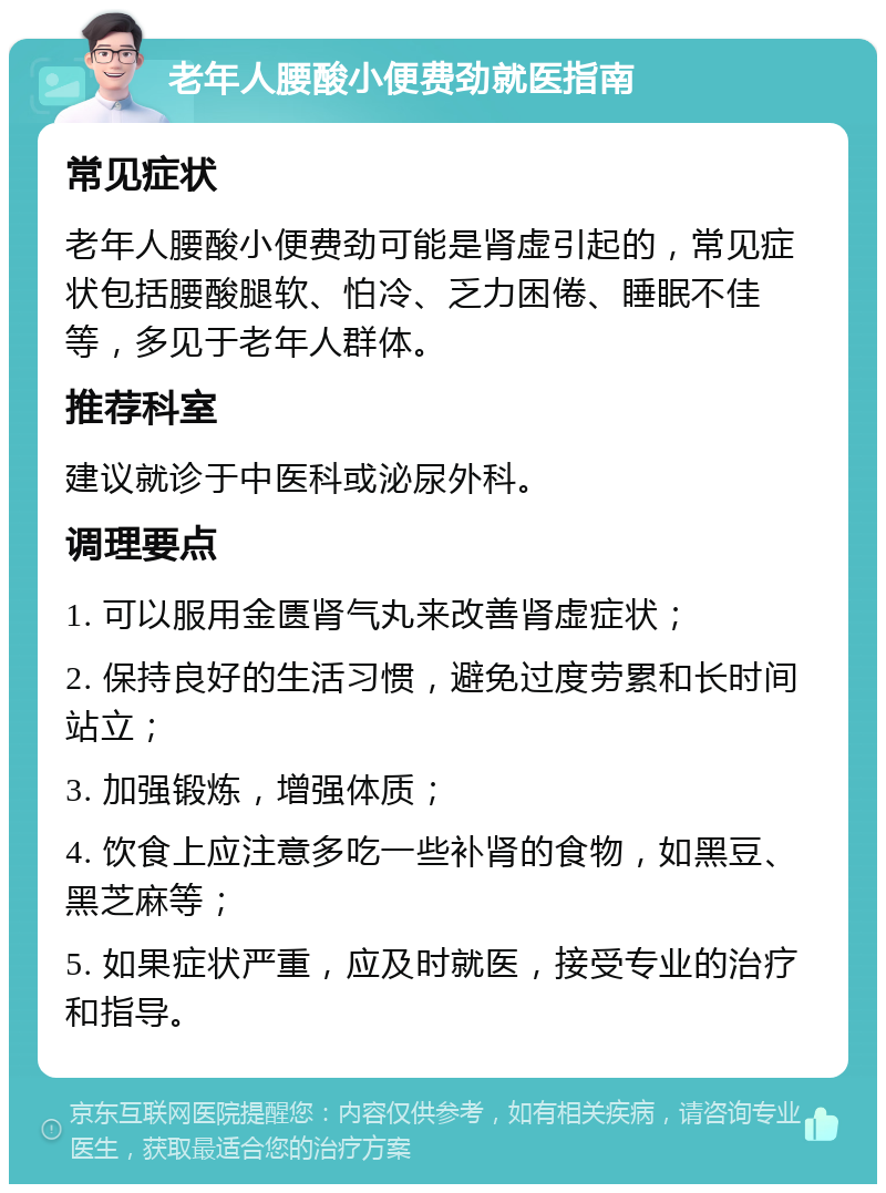 老年人腰酸小便费劲就医指南 常见症状 老年人腰酸小便费劲可能是肾虚引起的，常见症状包括腰酸腿软、怕冷、乏力困倦、睡眠不佳等，多见于老年人群体。 推荐科室 建议就诊于中医科或泌尿外科。 调理要点 1. 可以服用金匮肾气丸来改善肾虚症状； 2. 保持良好的生活习惯，避免过度劳累和长时间站立； 3. 加强锻炼，增强体质； 4. 饮食上应注意多吃一些补肾的食物，如黑豆、黑芝麻等； 5. 如果症状严重，应及时就医，接受专业的治疗和指导。